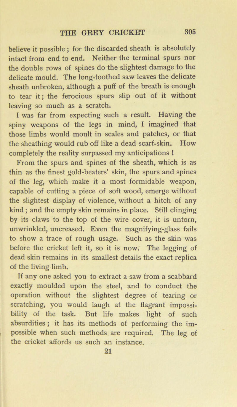 believe it possible ; for the discarded sheath is absolutely intact from end to end. Neither the terminal spurs nor the double rows of spines do the slightest damage to the délicate mould. The long-toothed saw leaves the délicate sheath unbroken, although a pufif of the breath is enough to tear it ; the ferocious spurs slip out of it without leaving so much as a scratch. I was far from expecting such a resuit. Having the spiny weapons of the legs in mind, I imagined that those limbs would moult in scales and patches, or that the sheathing would rub off like a dead scarf-skin. How completely the reality surpassed my anticipations ! From the spurs and spines of the sheath, which is as thin as the finest gold-beaters’ skin, the spurs and spines of the leg, which make it a most formidable weapon, capable of cutting a piece of soft wood, emerge without the slightest display of violence, without a hitch of any kind ; and the empty skin remains in place. Still clinging by its claws to the top of the wire cover, it is untorn, unwrinkled, uncreased. Even the magnifying-glass fails to show a trace of rough usage. Such as the skin was before the cricket left it, so it is now. The legging of dead skin remains in its smallest details the exact replica of the living limb. If any one asked you to extract a saw from a scabbard exactly moulded upon the steel, and to conduct the operation without the slightest degree of tearing or scratching, you would laugh at the flagrant impossi- bility of the task. But life makes light of such absurdities ; it has its methods of performing the im- possible when such methods are required. The leg of the cricket affords us such an instance. 21