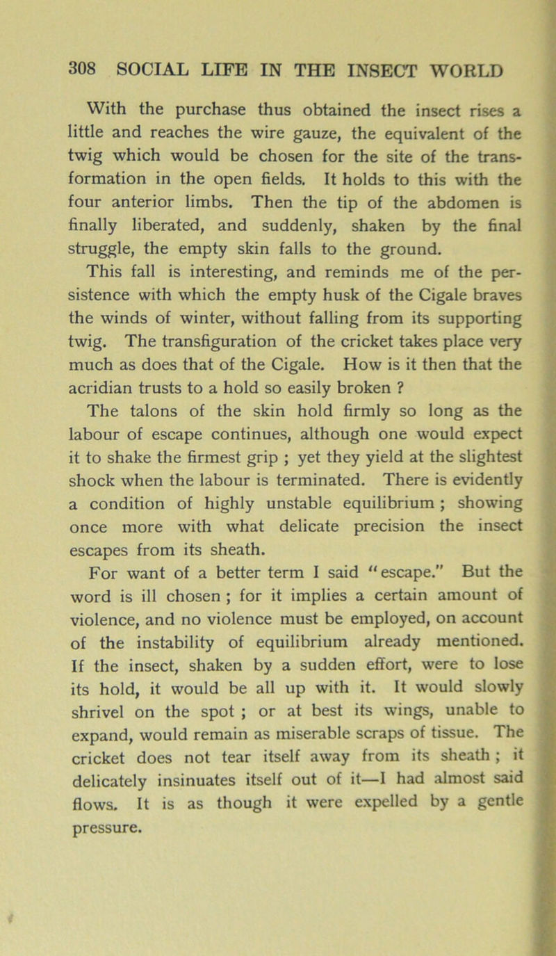 With the purchase thus obtained the insect rises a little and reaches the wire gauze, the équivalent of the twig which would be chosen for the site of the trans- formation in the open fields. It holds to this with the four anterior limbs. Then the tip of the abdomen is finally liberated, and suddenly, shaken by the final struggle, the empty skin falls to the ground. This fall is interesting, and reminds me of the per- sistence with which the empty husk of the Cigale braves the winds of winter, without falling from its supporting twig. The transfiguration of the cricket takes place very much as does that of the Cigale. How is it then that the acridian trusts to a hold so easily broken ? The talons of the skin hold firmly so long as the labour of escape continues, although one would expect it to shake the firmest grip ; yet they yield at the slightest shock when the labour is terminated. There is evidently a condition of highly unstable equilibrium ; showing once more with what délicate précision the insect escapes from its sheath. For want of a better term I said “escape.” But the word is ill chosen ; for it implies a certain amount of violence, and no violence must be employed, on account of the instability of equilibrium already mentioned. If the insect, shaken by a sudden effort, were to lose its hold, it would be ail up with it. It would slowly shrivel on the spot ; or at best its wings, unable to expand, would remain as misérable scraps of tissue. The cricket does not tear itself away from its sheath ; it delicately insinuâtes itself out of it—I had almost said flows. It is as though it were expelled by a gentle pressure.