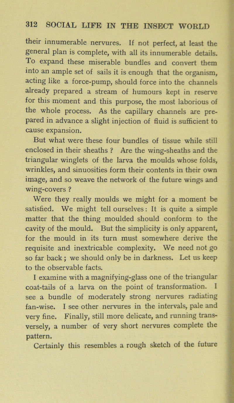 their innumerable nervures. If not perfect, at least the general plan is complété, with ail its innumerable details. To expand these misérable bundles and convert them into an ample set of sails it is enough that the organism, acting like a force-pump, should force into the channels already prepared a stream of humours kept in reserve for this moment and this purpose, the most laborious of the whole process. As the capillary channels are pre- pared in advance a slight injection of fluid is sufficient to cause expansion. But what were these four bundles of tissue while still enclosed in their sheaths ? Are the wing-sheaths and the triangular winglets of the larva the moulds whose folds, wrinkles, and sinuosities form their contents in their own image, and so weave the network of the future wings and wing-covers ? Were they really moulds we might for a moment be satisfied. We might tell ourselves : It is quite a simple matter that the thing moulded should conform to the cavity of the mould. But the simplicity is only apparent, for the mould in its turn must somewhere dérivé the requisite and inextricable complexity. We need not go so far back ; we should only be in darkness. Let us keep to the observable facts. I examine with a magnifying-glass one of the triangular coat-tails of a larva on the point of transformation. I see a bundle of moderately strong nervures radiating fan-wise. I see other nervures in the intervals, pale and very fine. Finally, still more délicate, and running trans- versely, a number of very short nervures complété the pattern. Certainly this resembles a rough sketch of the future