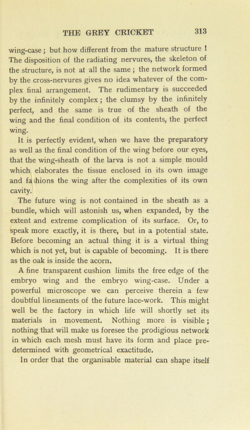 wing-case ; but how different from the mature structure ! The disposition of the radiating nervures, the skeleton of the structure, is not at ail the same ; the network formed by the cross-nervures gives no idea whatever of the com- plex final arrangement. The rudimentary is succeeded by the infînitely complex ; the clumsy by the infinitely perfect, and the same is true of the sheath of the wing and the final condition of its contents, the perfect wing. It is perfectly évident, when we hâve the preparatory as well as the final condition of the wing before our eyes, that the wing-sheath of the larva is not a simple mould which élaborâtes the tissue enclosed in its own image and fa ihions the wing after the complexities of its own cavity. The future wing is not contained in the sheath as a bundle, which will astonish us, when expanded, by the extent and extreme complication of its surface. Or, to speak more exactly, it is there, but in a potential state. Before becoming an actual thing it is a virtual thing which is not yet, but is capable of becoming. It is there as the oak is inside the acorn. A fine transparent cushion limits the free edge of the embryo wing and the embryo wing-case. Under a powerful microscope we can perceive therein a few doubtful linéaments of the future lace-work. This might well be the factory in which life will shortly set its materials in movement. Nothing more is visible ; nothing that will make us foresee the prodigious network in which each mesh must hâve its form and place pre- determined with geometrical exactitude. In order that the organisable material can shape itself