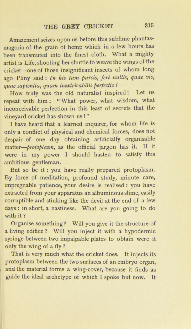 Amazement seizes upon us before this sublime phantas- magoria of the grain of hemp which in a few hours has been transmuted into the finest cloth. What a mighty artist is Life, shooting her shuttle to weave the wings of the cricket—one of those insignificant insects of whom long ago Pliny said : In his tant parois, ferè nullis, quae vis, qtiae sapientia, quant inextricabilis perfectio ! How truly was the old naturalist inspired ! Let us repeat with him : “ What power, what wisdom, what inconceivable perfection in this least of secrets that the vineyard cricket has shown us !  I hâve heard that a learned inquirer, for whom life is only a conflict of physical and Chemical forces, does not despair of one day obtaining artificially organisable matter—protoplasm, as the official jargon has it. If it were in my power I should hasten to satisfy this ambitious gentleman. But so be it : you hâve really prepared protoplasm. By force of méditation, profound study, minute care, impregnable patience, your desire is realised : you hâve extracted from your apparatus an albuminous slime, easily corruptible and stinking like the devil at the end of a few days : in short, a nastiness. What are you going to do with it ? Organise something ? Will you give it the structure of a living édifice ? Will you inject it with a hypodermic syringe between two impalpable plates to obtain were it only the wing of a fly ? That is very much what the cricket does. It injects its protoplasm between the two surfaces of an embryo organ, and the material forms a wing-cover, because it finds as guide the idéal archétype of which I spoke but now. It