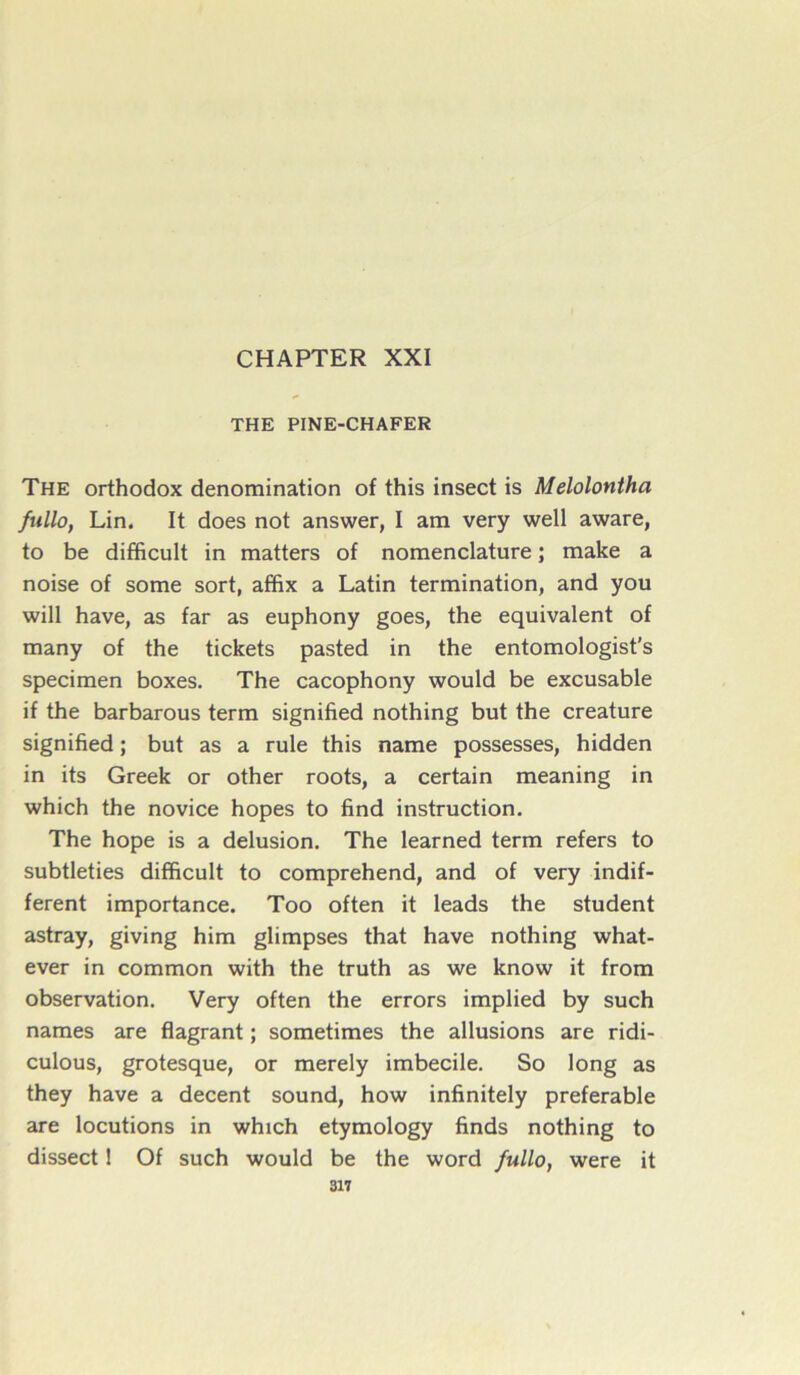 CHAPTER XXI THE PINE-CHAFER The orthodox dénomination of this insect is Melolontha fullo, Lin. It does not answer, I am very well aware, to be difficult in matters of nomenclature ; make a noise of some sort, affix a Latin termination, and you will hâve, as far as euphony goes, the équivalent of many of the tickets pasted in the entomologist's specimen boxes. The cacophony would be excusable if the barbarous term signified nothing but the créature signified ; but as a rule this name possesses, hidden in its Greek or other roots, a certain meaning in which the novice hopes to find instruction. The hope is a delusion. The learned term refers to subtleties difficult to comprehend, and of very indif- ferent importance. Too often it leads the student astray, giving him glimpses that hâve nothing what- ever in common with the truth as we know it from observation. Very often the errors implied by such names are flagrant ; sometimes the allusions are ridi- culous, grotesque, or merely imbécile. So long as they hâve a decent sound, how infinitely préférable are locutions in which etymology finds nothing to dissect 1 Of such would be the word fullo, were it