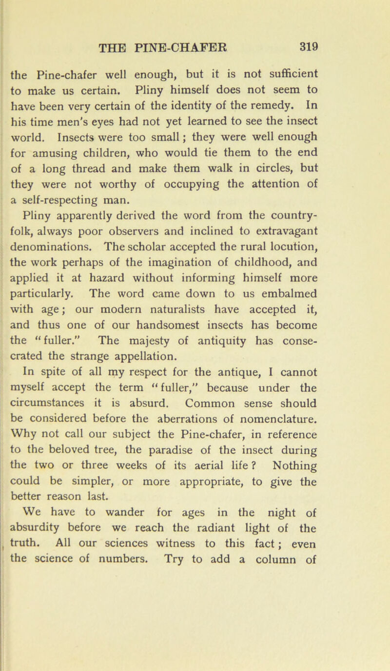 the Pine-chafer well enough, but it is not sufficient to make us certain. Pliny himself does not seem to hâve been very certain of the identity of the remedy. In his time men's eyes had not yet learned to see the insect world. Insects were too small ; they were well enough for amusing children, who would tie them to the end of a long thread and make them walk in circles, but they were not worthy of occupying the attention of a self-respecting man. Pliny apparently derived the word from the country- folk, always poor observers and inclined to extravagant dénominations. The scholar accepted the rural locution, the work perhaps of the imagination of childhood, and applied it at hazard without informing himself more particularly. The word came down to us embalmed with âge ; our modem naturalists hâve accepted it, and thus one of our handsomest insects has become the “ fuller. The majesty of antiquity has conse- crated the strange appellation. In spite of ail my respect for the antique, I cannot myself accept the term “ fuller, because under the circumstances it is absurd. Common sense should be considered before the aberrations of nomenclature. Why not call our subject the Pine-chafer, in reference to the beloved tree, the paradise of the insect during the two or three weeks of its aerial life ? Nothing could be simpler, or more appropriate, to give the better reason last. We hâve to wander for âges in the night of absurdity before we reach the radiant light of the truth. Ail our sciences witness to this fact ; even the science of numbers. Try to add a column of