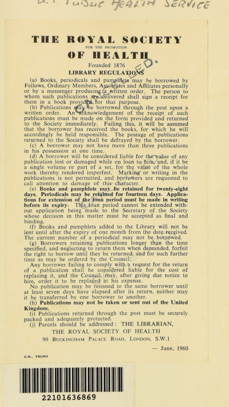 THE ROYAL SOCIETY FOR THE PROMOTION OF HEALTH Founded 1876 LIBRARY REGULATIONS (a) Books, periodicals and parqpfile.ts' may be borrowed by Fellows, Ordinary Members, A$sobijUes and Affiliates personally or by a messenger producing a written order. The person to whom such publications asredelivered shall sign a receipt for them in a book provided, for that purpose. (b) Publications rffay ^>e borrowed through the post upon a written order. AnSlfcknowledgement of the receipt of such publications must be made on the form provided and returned to the Society immediately. Failing this, it will be assumed that the borrower has received the books, for which he will accordingly be held responsible. The postage of publications returned to the Society shall be defrayed by the borrower. fc) A borrower may not have more than three publications in his possession at one time. (d) A borrower will be considered liable for the value of any publication lost or damaged while on loan to him, and, if it be a single volume or part of a set, for the value of the whole work thereby rendered imperfect. Marking or writing in the publications is not permitted, and borrowers are requested to call attention to damage of this character. (e) Books and pamphlets may be retained for twenty-eight days. Periodicals may be retained for fourteen days. Applica- tions for extension of the loan period must be made in writing before its expiry. This loan period cannot be extended with- out application being made to the Secretary of the Society whose decision in this matter must be accepted as final and binding. (f) Books and pamphlets added to the Library will not be lent until after the expiry of one month from the date received. The current number of a periodical may not be borrowed. fg) Borrowers retaining publications longer than the time specified, and neglecting to return them when demanded, forfeit the right to borrow until they be returned, and for such further time as may be ordered by the Council. Any borrower failing to comply with a request for the return of a publication shall be considered liable for the cost of replacing it, and the Council, may, after giving due notice to him, order it to be replaced at his expense. No publication may be reissued to the same borrower until at least seven days have elapsed after its return, neither may it be transferred by one borrower to another. (h) Publications may not be taken or sent out of the United Kingdom. (i) Publications returned through the post must be securely packed and adequately protected. (j) Parcels should be addressed : THE LIBRARIAN, THE ROYAL SOCIETY OF HEALTH 90 Buckingham Palace Road, London, S.W.l — June, 1960 O.B., TRURO 22101636869