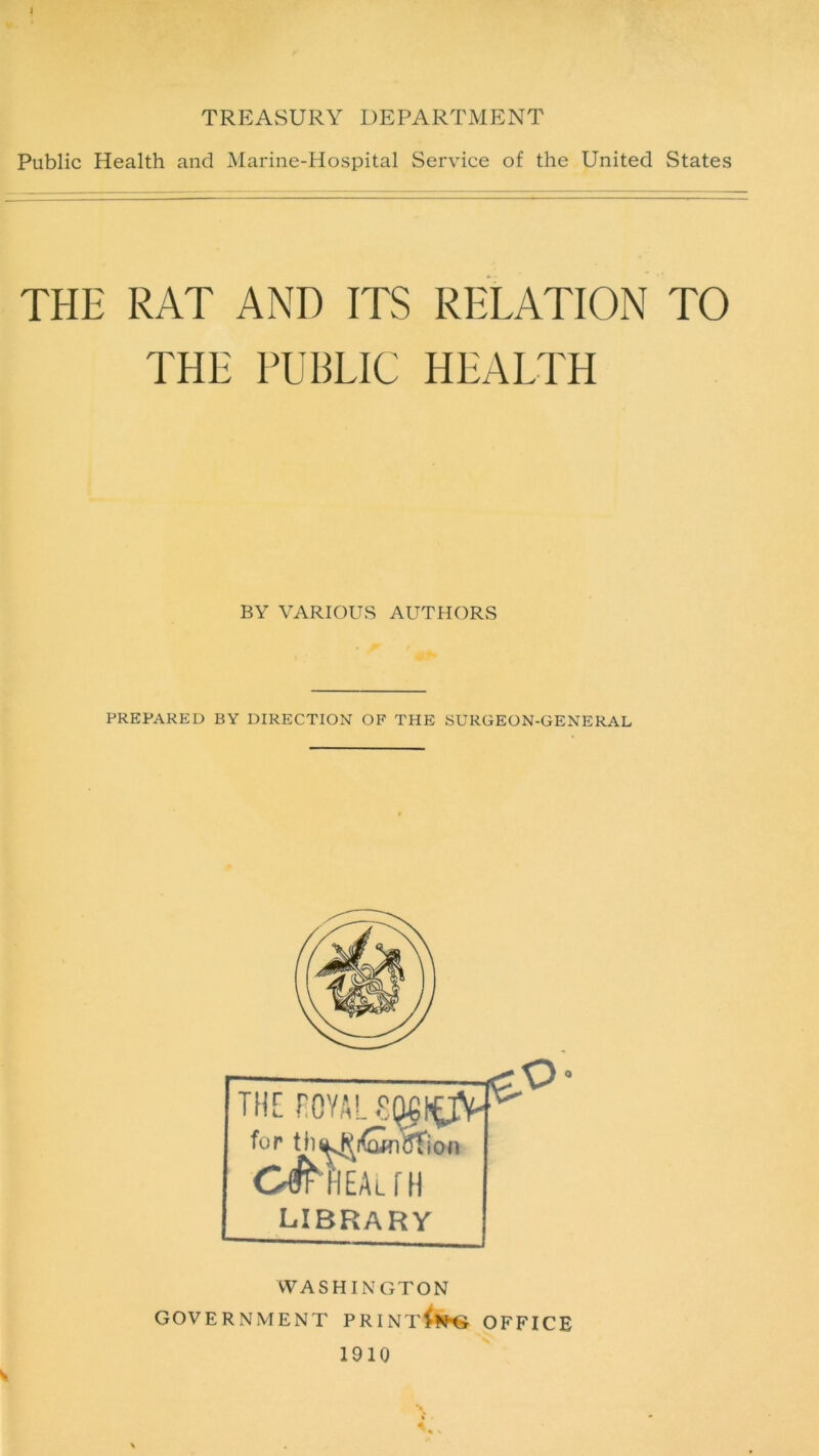 TREASURY DEPARTMENT Public Health and Marine-Hospital Service of the United States THE RAT AND ITS RELATION TO THE PUBLIC HEALTH BY VARIOUS AUTHORS PREPARED BY DIRECTION OF THE SURGEON-GENERAL WASHINGTON GOVERNMENT PRINT^N’G OFFICE 1910 \ % ■ V