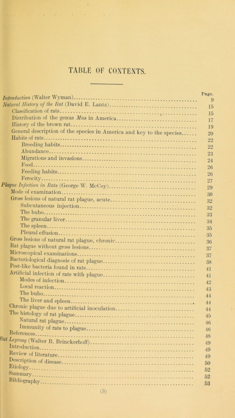 TABLE OF CONTENTS. Introduction (Walter Wyman) Natural History of the Rat (David E. Lantz) Classification of rats Distribution of the genus Mils in America History of the brown rat General description of the species in America and key to the species Habits of rats Breeding habits Abundance Migrations and invasions Food ’' ’ * ‘ ' ’ ‘' ‘ Feeding habits Ferocity Plague Infection in Rats (George W. McCoy) Mode of examination Gross lesions of natural rat plague, acute Subcutaneous injection The bubo The granular liver The spleen Pleural effusion Gross lesions of natural rat plague, chronic Rat plague without gross lesions Microscopical examinations Bacteriological diagnosis of rat plague Pest-like bacteria found in rats Artificial infection of rats with plague Modes of infection Local reaction The bubo The liver and spleen Chronic plague due to artificial inoculation The histology of rat plague Natural rat plague Immunity of rats to plague References flat Leprosy (Walter R. Brinckerhoff) Introduction Review of literature Description of disease Etiology Summary Bibliography (3) Page. 9 15 15 17 19 20 22 22 23 24 26 26 27 29 30 32 32 33 34 35 35 36 37 37 38 41 41 42 43 44 44 44 45 46 46 48 49 49 49 50 52 52 53