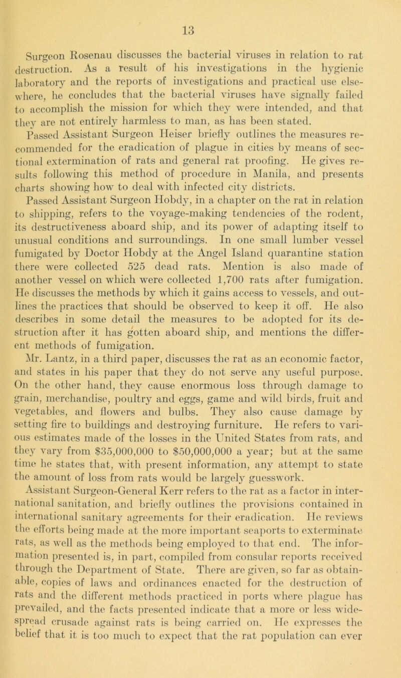 Surgeon Rosenau discusses the bacterial viruses in relation to rat destruction. As a result of his investigations in the hygienic laboratory and the reports of investigations and practical use else- where, he concludes that the bacterial viruses have signally failed to accomplish the mission for which they were intended, and that they are not entirely harmless to man, as has been stated. Passed Assistant Surgeon Ileiser briefly outlines the measures re- commended for the eradication of plague in cities by means of sec- tional extermination of rats and general rat proofing. He gives re- sults following this method of procedure in Manila, and presents charts showing how to deal with infected city districts. Passed Assistant Surgeon Hobdy, in a chapter on the rat in relation to shipping, refers to the voyage-making tendencies of the rodent, its destructiveness aboard ship, and its power of adapting itself to unusual conditions and surroundings. In one small lumber vessel fumigated by Doctor Hobdy at the Angel Island quarantine station there were collected 525 dead rats. Mention is also made of another vessel on which were collected 1,700 rats after fumigation. He discusses the methods by which it gains access to vessels, and out- lines the practices that should be observed to keep it off. He also describes in some detail the measures to be adopted for its de- struction after it has gotten aboard ship, and mentions the differ- ent methods of fumigation. Mr. Lantz, in a third paper, discusses the rat as an economic factor, and states in his paper that they do not serve any useful purpose. On the other hand, they cause enormous loss through damage to grain, merchandise, poultry and eggs, game and wild birds, fruit and vegetables, and flowers and bulbs. They also cause damage by setting fire to buildings and destroying furniture. He refers to vari- ous estimates made of the losses in the United States from rats, and they vary from $35,000,000 to $50,000,000 a year; but at the same time he states that, with present information, any attempt to state the amount of loss from rats would be largely guesswork. Assistant Surgeon-General Kerr refers to the rat as a factor in inter- national sanitation, and briefly outlines the provisions contained in international sanitary agreements for their eradication. He reviews the efforts being made at the more important seaports to exterminate rats, as well as the methods being employed to that end. The infor- mation presented is, in part, compiled from consular reports received through the Department of State. There are given, so far as obtain- able, copies of laws and ordinances enacted for the destruction of rats and the different methods practiced in ports where plague has prevailed, and the facts presented indicate that a more or less wide- spread crusade against rats is being carried on. He expresses the belief that it is too much to expect that the rat popmlation can ever