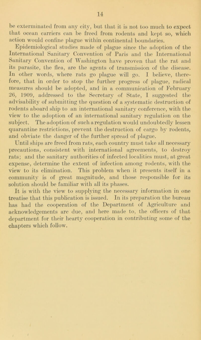 be exterminated from any city, but that it is not too much to expect that ocean carriers can be freed from rodents and kept so, which action would confine plague within continental boundaries. Epidemiological studies made of plague since the adoption of the International Sanitary Convention of Paris and the International Sanitary Convention of Washington have proven that the rat and its parasite, the Ilea, are the agents of transmission of the disease. In other words, where rats go plague will go. 1 believe, there- fore, that in order to stop the further progress of plague, radical measures should be adopted, and in a communication of February 26, 1909, addressed to the Secretary of State, I suggested the advisability of submitting the question of a systematic destruction of rodents aboard ship to an international sanitary conference, with the view to the adoption of an international sanitary regulation on the subject. The adoption of such a regulation would undoubtedly lessen quarantine restrictions, prevent the destruction of cargo by rodents, and obviate the danger of the further spread of plague. Until ships are freed from rats, each country must take all necessary precautions, consistent with international agreements, to destroy rats; and the sanitary authorities of infected localities must, at great expense, determine the extent of infection among rodents, with the view to its elimination. This problem when it presents itself in a community is of great magnitude, and those responsible for its solution should be familiar with all its phases. It is with the view to supplying the necessary information in one treatise that this publication is issued. In its preparation the bureau has had the cooperation of the Department of Agriculture and acknowledgements are due, and here made to, the officers of that department for their hearty cooperation in contributing some of the chapters which follow.
