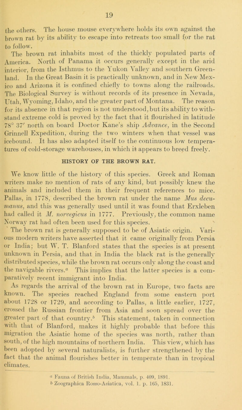 the others. The house mouse everywhere holds its own against the brown rat by its ability to escape into retreats too small for the rat to follow. The brown rat inhabits most of the thickly populated parts of America. North of Panama it occurs generally except in the arid interior, from the Isthmus to the Yukon Valley and southern Green- land. In the Great Basin it is practically unknown, and in New Mex- ico and Arizona it is confined chiefly to towns along the railroads. The Biological Survey is without records of its presence in Nevada, Utah, Wyoming, Idaho, and the greater part of Montana. The reason for its absence in that region is not understood, but its ability to with- stand extreme cold is proved by the fact that it flourished in latitude 78° 37' north on board Doctor Kane’s ship Advance, in the Second Grinnell Expedition, during the two winters when that vessel was icebound. It has also adapted itself to the continuous low tempera- tures of cold-storage warehouses, in which it appears to breed freely. HISTORY OF THE BROWN RAT. We know little of the history of this species. Greek and Roman writers make no mention of rats of any kind, but possibly knew the animals and included them in their frequent references to mice. Pallas, in 1778, described the brown rat under the name Mus decu- manus, and this was generally used until it was found that Erxleben had called it M. norvegicus in 1777. Previously, the common name Norway rat had often been used for this species. The brown rat is generally supposed to be of Asiatic origin. Vari- ous modern writers have asserted that it came originally from Persia or India; but W. T. Blanford states that the species is at present unknown in Persia, and that in India the black rat is the generally distributed species, while the brown rat occurs only along the coast and the navigable rivers.® This implies that the latter species is a com- paratively recent immigrant into India. As regards the arrival of the brown rat in Europe, two facts are known. The species reached England from some eastern port about 1728 or 1729, and according to Pallas, a little earlier, 1727, crossed the Russian frontier from Asia and soon spread over the greater part of that country.6 This statement, taken in connection with that of Blanford, makes it highly probable that before this migration the Asiatic home of the species was north, rather than south, of the high mountains of northern India. This view, which has been adopted by several naturalists, is further strengthened by the fact that the animal flourishes better in temperate than in tropical climates. ° Fauna of British India, Mammals, p. 409, 1891. b Zoograpliica Itosso-Asiatica, vol. 1. p. 165, 1831.