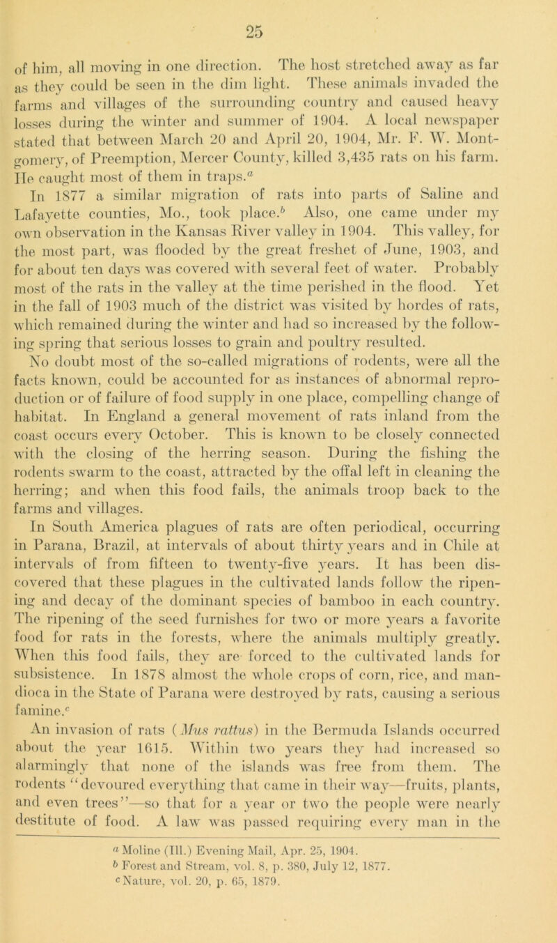 of him, all moving in one direction. The host stretched away as far as they could be seen in the dim light. These animals invaded the farms and villages of the surrounding country and caused heavy losses during the winter and summer of 1904. A local newspaper stated that between March 20 and April 20, 1904, Mr. F. W. Mont- gomery, of Preemption, Mercer County, killed 3,435 rats on his farm, lie caught most of them in traps.® In 1877 a similar migration of rats into parts of Saline and Lafayette counties, Mo., took place.6 Also, one came under my own observation in the Kansas River valley in 1904. This valley, for the most part, was flooded by the great freshet of June, 1903, and for about ten days was covered with several feet of water. Probably most of the rats in the valley at the time perished in the flood. Yet in the fall of 1903 much of the district was visited by hordes of rats, which remained during the winter and had so increased by the follow- ing spring that serious losses to grain and poultry resulted. No doubt most of the so-called migrations of rodents, were all the facts known, could be accounted for as instances of abnormal repro- duction or of failure of food supply in one place, compelling change of habitat. In England a general movement of rats inland from the coast occurs every October. This is known to be closely connected with the closing of the herring season. During the fishing the rodents swarm to the coast, attracted by the offal left in cleaning the herring; and when this food fails, the animals troop back to the farms and villages. In South America plagues of rats are often periodical, occurring in Parana, Brazil, at intervals of about thirty years and in Chile at intervals of from fifteen to twenty-five years. It has been dis- covered that these plagues in the cultivated lands follow the ripen- ing and decay of the dominant species of bamboo in each country. The ripening of the seed furnishes for two or more years a favorite food for rats in the forests, where the animals multiply greatly. When this food fails, they are forced to the cultivated lands for subsistence. In 1878 almost the whole crops of corn, rice, and man- dioca in the State of Parana were destroyed by rats, causing a serious famine.'c An invasion of rats (Mus rattus) in the Bermuda Islands occurred about the year 1615. Within two years they had increased so alarmingly that none of the islands was free from them. The rodents “devoured everything that came in their way—fruits, plants, and even trees”—so that for a year or two the people were nearly destitute of food. A law was passed requiring every man in the a Moline (111.) Evening Mail, Apr. 25, 1904. b Forestand Stream, vol. 8, p. 380, Jnly 12, 1877. cNature, vol. 20, p. 65, 1879.