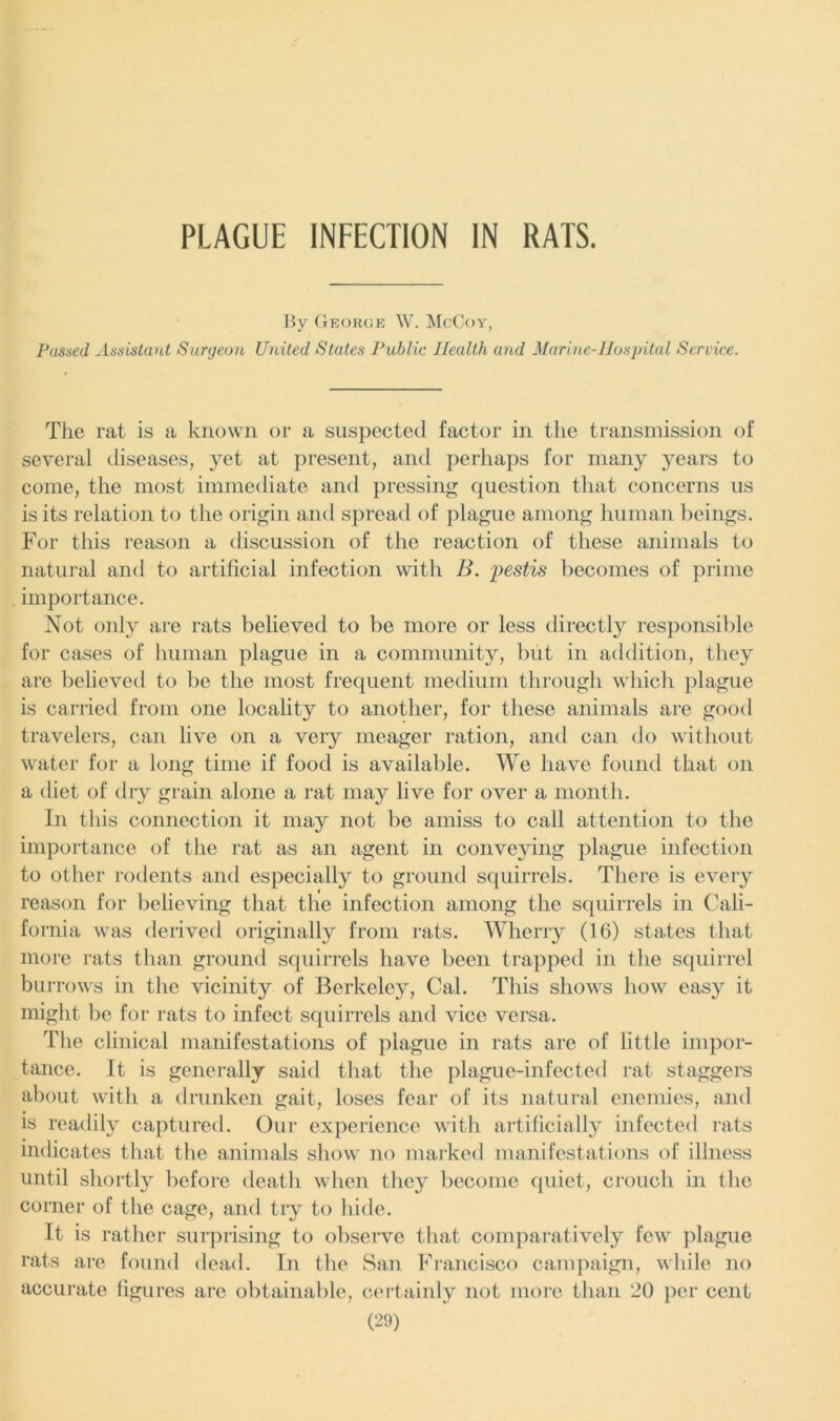 PLAGUE INFECTION IN RATS. By George W. McCoy, Fussed Assistant Surgeon United States Public Health and Marine-Hospital Service. The rat is a known or a suspected factor in the transmission of several diseases, yet at present, and perhaps for many years to come, the most immediate and pressing question that concerns us is its relation to the origin and spread of plague among human beings. For this reason a discussion of the reaction of these animals to natural and to artificial infection with B. pestis becomes of prime importance. Not only are rats believed to be more or less directly responsible for cases of human plague in a community, but in addition, they are believed to be the most frequent medium through which plague is carried from one locality to another, for these animals are good travelers, can live on a very meager ration, and can do without water for a long time if food is available. We have found that on a diet of dry grain alone a rat may live for over a month. In this connection it may not be amiss to call attention to the importance of the rat as an agent in conveying plague infection to other rodents and especially to ground squirrels. There is every reason for believing that the infection among the squirrels in Cali- fornia was derived originally from rats. Wherry (16) states that more rats than ground squirrels have been trapped in the squirrel bu rrows in the vicinity of Berkeley, Cal. This shows how easy it might be for rats to infect squirrels and vice versa. The clinical manifestations of plague in rats are of little impor- tance. It is generally said that the plague-infected rat staggers about with a drunken gait, loses fear of its natural enemies, and is readily captured. Our experience with artificially infected rats indicates that the animals show no marked manifestations of illness until shortly before death when they become quiet, crouch in the corner of the cage, and try to hide. It is rather surprising to observe that comparatively few plague rats are found dead. In the San Francisco campaign, while no accurate figures are obtainable, certainly not more than 20 per cent