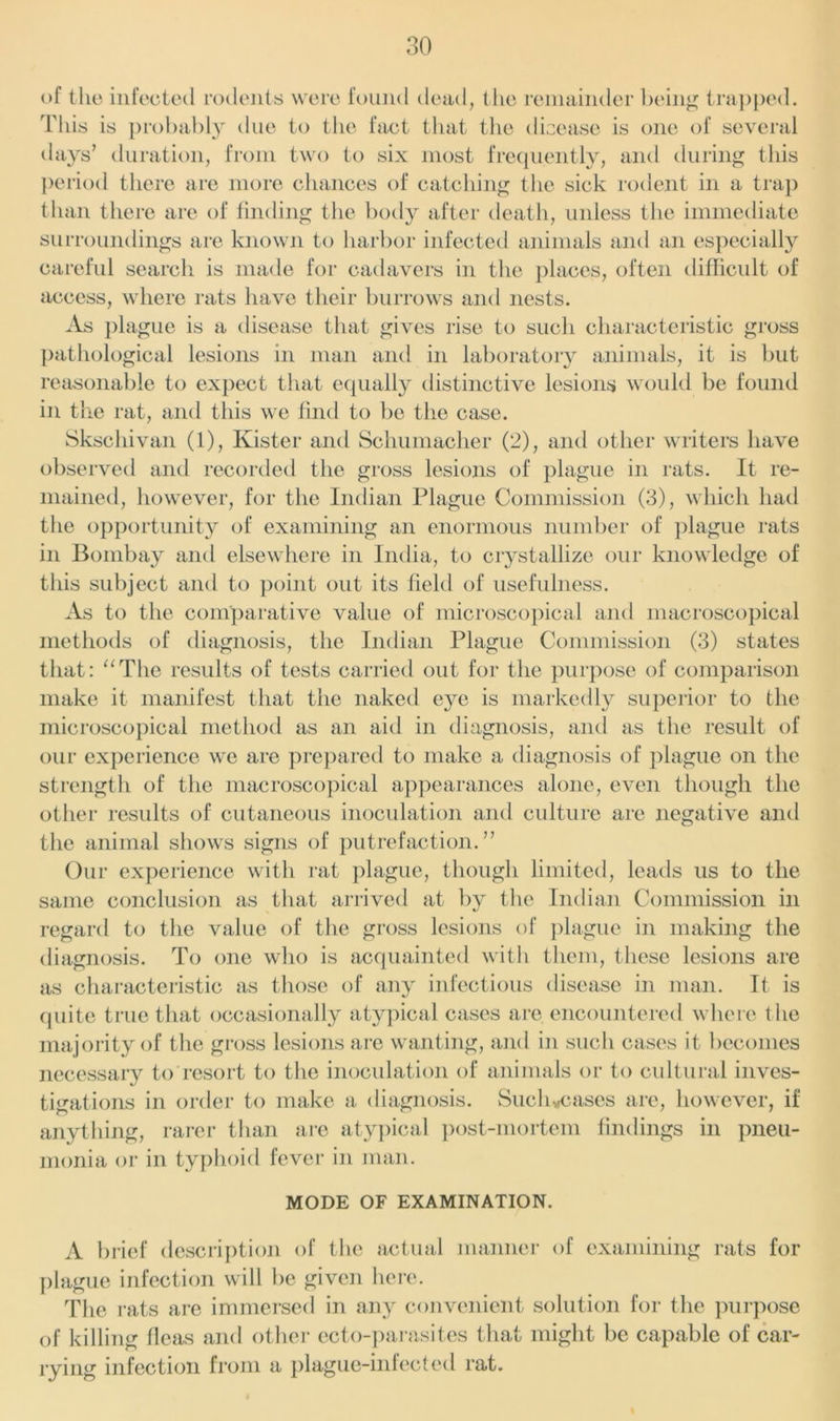 of the infected rodents were found dead, the remainder being trapped. This is probably due to the fact that the dicease is one of several days’ duration, from two to six most frequently, and during this period there are more chances of catching the sick rodent in a trap than there are of finding the body after death, unless the immediate surroundings are known to harbor infected animals and an especially careful search is made for cadavers in the places, often difficult of access, where rats have their burrows and nests. As plague is a disease that gives rise to such characteristic gross pathological lesions in man and in laboratory animals, it is but reasonable to expect that equally distinctive lesions would be found in the rat, and this we find to be the case. Sksehivan (1), Kister and Schumacher (2), and other writers have observed and recorded the gross lesions of plague in rats. It re- mained, however, for the Indian Plague Commission (3), which had the opportunity of examining an enormous number of plague rats in Bombay and elsewhere in India, to crystallize our knowledge of this subject and to point out its field of usefulness. As to the comparative value of microscopical and macroscopical methods of diagnosis, the Indian Plague Commission (3) states that: “The results of tests carried out for the purpose of comparison make it manifest that the naked e}^e is markedly superior to the microscopical method as an aid in diagnosis, and as the result of our experience we are prepared to make a diagnosis of plague on the strength of the macroscopical appearances alone, even though the other results of cutaneous inoculation and culture are negative and the animal shows signs of putrefaction.” Our experience with rat plague, though limited, leads us to the same conclusion as that arrived at by the Indian Commission in regard to the value of the gross lesions of plague in making the diagnosis. To one who is acquainted with them, these lesions are as characteristic as those of any infectious disease in man. It is quite true that occasionally atypical cases are encountered where the majority of the gross lesions are wanting, and in such cases it becomes necessary to resort to the inoculation of animals or to cultural inves- tigations in order to make a diagnosis. Sueh*cases are, however, if anything, rarer than are atypical post-mortem findings in pneu- monia or in typhoid fever in man. MODE OF EXAMINATION. A brief description of the actual manner of examining rats for plague infection will be given here. The rats are immersed in any convenient solution for the purpose of killing fleas and other ecto-parasites that might be capable of car- rying infection from a plague-infected rat.