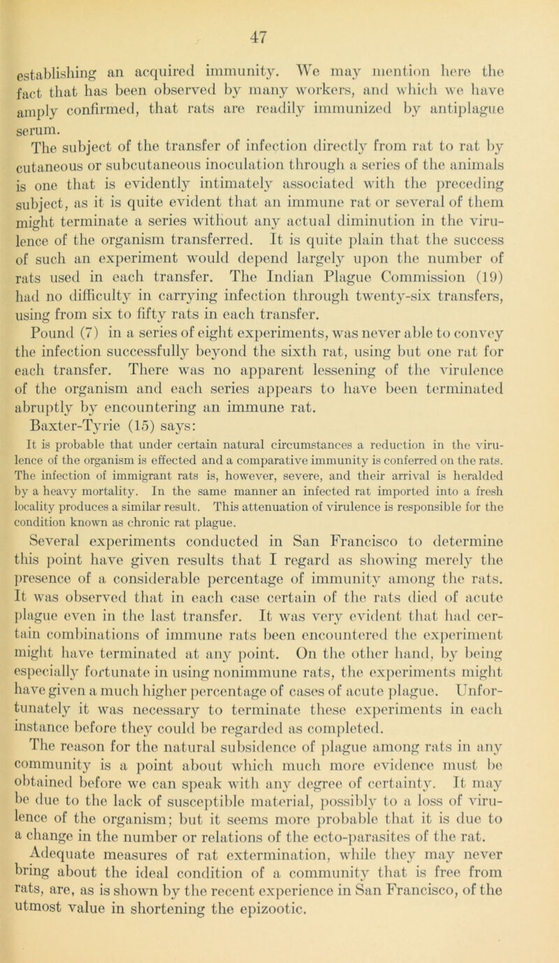 establishing an acquired immunity. We may mention here the fact that has been observed by many workers, and which we have amply confirmed, that rats are readily immunized by antiplague serum. The subject of the transfer of infection directly from rat to rat by cutaneous or subcutaneous inoculation through a series of the animals is one that is evidently intimately associated with the preceding subject, as it is quite evident that an immune rat or several of them might terminate a series without any actual diminution in the viru- lence of the organism transferred. It is quite plain that the success of such an experiment would depend largely upon the number of rats used in each transfer. The Indian Plague Commission (19) had no difficulty in carrying infection through twenty-six transfers, using from six to fifty rats in each transfer. Pound (7) in a series of eight experiments, was never able to convey the infection successfully beyond the sixth rat, using but one rat for each transfer. There was no apparent lessening of the virulence of the organism and each series appears to have been terminated abruptly by encountering an immune rat. Baxter-Tyrie (15) says: It is probable that under certain natural circumstances a reduction in the viru- lence of the organism is effected and a comparative immunity is conferred on the rats. The infection of immigrant rats is, however, severe, and their arrival is heralded by a heavy mortality. In the same manner an infected rat imported into a fresh locality produces a similar result. This attenuation of virulence is responsible for the condition known as chronic rat plague. Several experiments conducted in San Francisco to determine this point have given results that I regard as showing merely the presence of a considerable percentage of immunity among the rats. It was observed that in each case certain of the rats died of acute plague even in the last transfer. It was very evident that had cer- tain combinations of immune rats been encountered the experiment might have terminated at any point. On the other hand, by being especially fortunate in using nonimmune rats, the experiments might have given a much higher percentage of cases of acute plague. Unfor- tunately it was necessary to terminate these experiments in each instance before they could be regarded as completed. The reason for the natural subsidence of plague among rats in any community is a point about which much more evidence must be obtained before we can speak with any degree of certainty. It may be due to the lack of susceptible material, possibly to a loss of viru- lence of the organism; but it seems more probable that it is due to a change in the number or relations of the ecto-parasites of the rat. Adequate measures of rat extermination, while they may never bring about the ideal condition of a community that is free from rats, are, as is shown bv the recent experience in San Francisco, of the utmost value in shortening the epizootic.