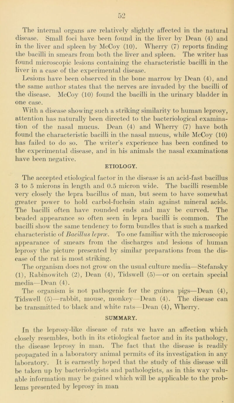 The internal organs are relatively slightly affected in the natural disc ase. Small foci have been found in the liver by Dean (4) and in the liver and spleen by McCoy (10). Wherry (7) reports finding the bacilli in smears from both the liver and spleen. The writer has found microscopic lesions containing the characteristic bacilli in the live r in a case of the experimental disease. Lesions have been observed in the bone marrow by Dean (4), and the same author states that the nerves are invaded by the bacilli of the disease. McCoy (10) found the bacilli in the urinary bladder in one case. With a disease showing such a striking similarity to human leprosy, attention has naturally been directed to the bacteriological examina- tion of the nasal mucus. Dean (4) and Wherry (7) have both found the characteristic bacilli in the nasal mucus, while McCoy (10) has failed to do so. The writer’s experience has been confined to the experimental disease, and in his animals the nasal examinations have been negative. ETIOLOGY. The accepted etiological factor in the disease is an acid-fast bacillus 3 to 5 microns in length and 0.5 micron wide. The bacilli resemble veiy closely the lepra bacillus of man, but seem to have somewhat greater power to hold carbol-fuchsin stain against mineral acids. The bacilli often have rounded ends and may be curved. The beaded appearance so often seen in lepra bacilli is common. The bacilli show the same tendency to form bundles that is such a marked characteristic of Bacillus leprse. To one familiar with the microscopic appearance of smears from the discharges and lesions of human leprosy the picture presented by similar preparations from the dis- ease of the rat is most striking. The organism does not grow on the usual culture media—Stefansky (1), Rabinowiteh (2), Dean (4), Tidswell (5)—or on certain special media—Dean (4). The organism is not pathogenic for the guinea pigs—Dean (4), Tidswell (5)—rabbit, mouse, monkey—Dean (4). The disease can be transmitted to black and white rats—Dean (4), Wherry. SUMMARY. In the leprosy-like disease of rats we have an affection which closely resembles, both in its etiological factor and in its pathology, the disease leprosy in man. The fact that the disease is readily propagated in a laboratory animal permits of its investigation in any laboratory. It is earnestly hoped that the study of this disease will be taken up by bacteriologists and pathologists, as in this way valu- able information may be gained which will be applicable to the prob- lems presented by leprosy in man