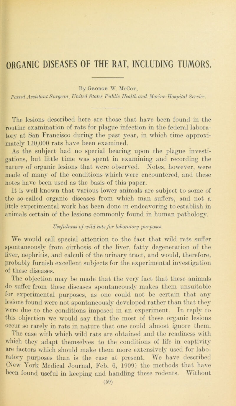 ORGANIC DISEASES OF THE RAT, INCLUDING TUMORS. By George W. McCoy, Passed Assistant Surgeon, United States Public Health and Marine-Hospital Service. The lesions described here are those that have been found in the routine examination of rats for plague infection in the federal labora- tory at San Francisco during the past year, in which time approxi- mately 120,000 rats have been examined. As the subject had no special bearing upon the plague investi- gations, but little time was spent in examining and recording the nature of organic lesions that were observed. Notes, however, were made of many of the conditions which were encountered, and these notes have been used as the basis of this paper. It is well known that various lower animals are subject to some of the so-called organic diseases from which man suffers, and not a little experimental work has been done in endeavoring to establish in animals certain of the lesions commonly found in human pathology. Usefulness of wild rats for laboratory purposes. We would call special attention to the fact that wild rats suffer spontaneously from cirrhosis of the liver, fatty degeneration of the liver, nepliritis, and calculi of the urinary tract, and would, therefore, probably furnish excellent subjects for the experimental investigation of these diseases. The objection may be made that the very fact that these animals do suffer from these diseases spontaneously makes them unsuitable for experimental purposes, as one could not be certain that any lesions found were not spontaneously developed rather than that they were due to the conditions imposed in an experiment. In reply to this objection we would say that the most of these organic lesions occur so rarely in rats in nature that one could almost ignore them. The ease with which wild rats are obtained and the readiness with which they adapt themselves to the conditions of life in captivity are factors which should make them more extensively used for labo- ratory purposes than is the case at present. We have described (New York Medical Journal, Feb. 6, 1909) the methods that have been found useful in keeping and handling these rodents. Without