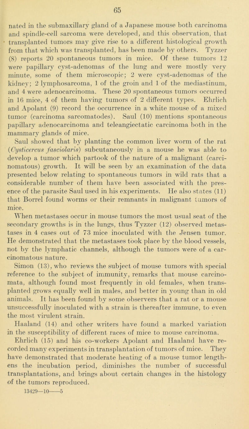 natecl in the submaxillary gland of a Japanese mouse both carcinoma and spindle-cell sarcoma were developed, and this observation, that • transplanted tumors may give rise to a different histological growth from that which was transplanted, lias been made by others. Tyzzer (8) reports 20 spontaneous tumors in mice. Of these tumors 12 were papillary cyst-adenomas of the lung and were mostly very minute, some of them microscopic; 2 were cyst-adenomas of the kidney; 2 lymphosarcoma, 1 of the groin and 1 of the mediastinum, and 4 were adenocarcinoma. These 20 spontaneous tumors occurred in 16 mice, 4 of them having tumors of 2 different types. Ehrlich and Apolant (9) record the occurrence in a white mouse of a mixed tumor (carcinoma sarcomatodes). Saul (10) mentions spontaneous papillary adenocarcinoma and teleangiectatic carcinoma both in the mammary glands of mice. Saul showed that by planting the common liver worm of the rat (Cysticercus fasciolaris) subcutaneously in a mouse he was able to develop a tumor which partook of the nature of a malignant (carci- nomatous) growth. It will be seen bv an examination of the data presented below relating to spontaneous tumors in wild rats that a considerable number of them have been associated with the pres- ence of the parasite Saul used in his experiments. He also states (11) that Borrel found worms or their remnants in malignant tumors of mice. When metastases occur in mouse tumors the most usual seat of the secondary growths is in the lungs, thus Tyzzer (12) observed metas- tases in 4 cases out of 73 mice inoculated with the Jensen tumor. He demonstrated that the metastases took place by the blood vessels, not by the lymphatic channels, although the tumors were of a car- cinomatous nature. Simon (13), who reviews the subject of mouse tumors with special reference to the subject of immunity, remarks that mouse carcino- mata, although found most frequently in old females, when trans- planted grows equally well in males, and better in young than in old animals. It has been found by some observers that a rat or a mouse unsuccessfully inoculated with a strain is thereafter immune, to even the most virulent strain. Haaland (14) and other writers have found a marked variation in the susceptibility of different races of mice to mouse carcinoma. Ehrlich (15) and his co-workers Apolant and Haaland have re- corded many experiments in transplantation of tumors of mice. They have demonstrated that moderate heating of a mouse tumor length- ens the incubation period, diminishes the number of successful transplantations, and brings about certain changes in the histology ■of the tumors reproduced. 13429—10 5