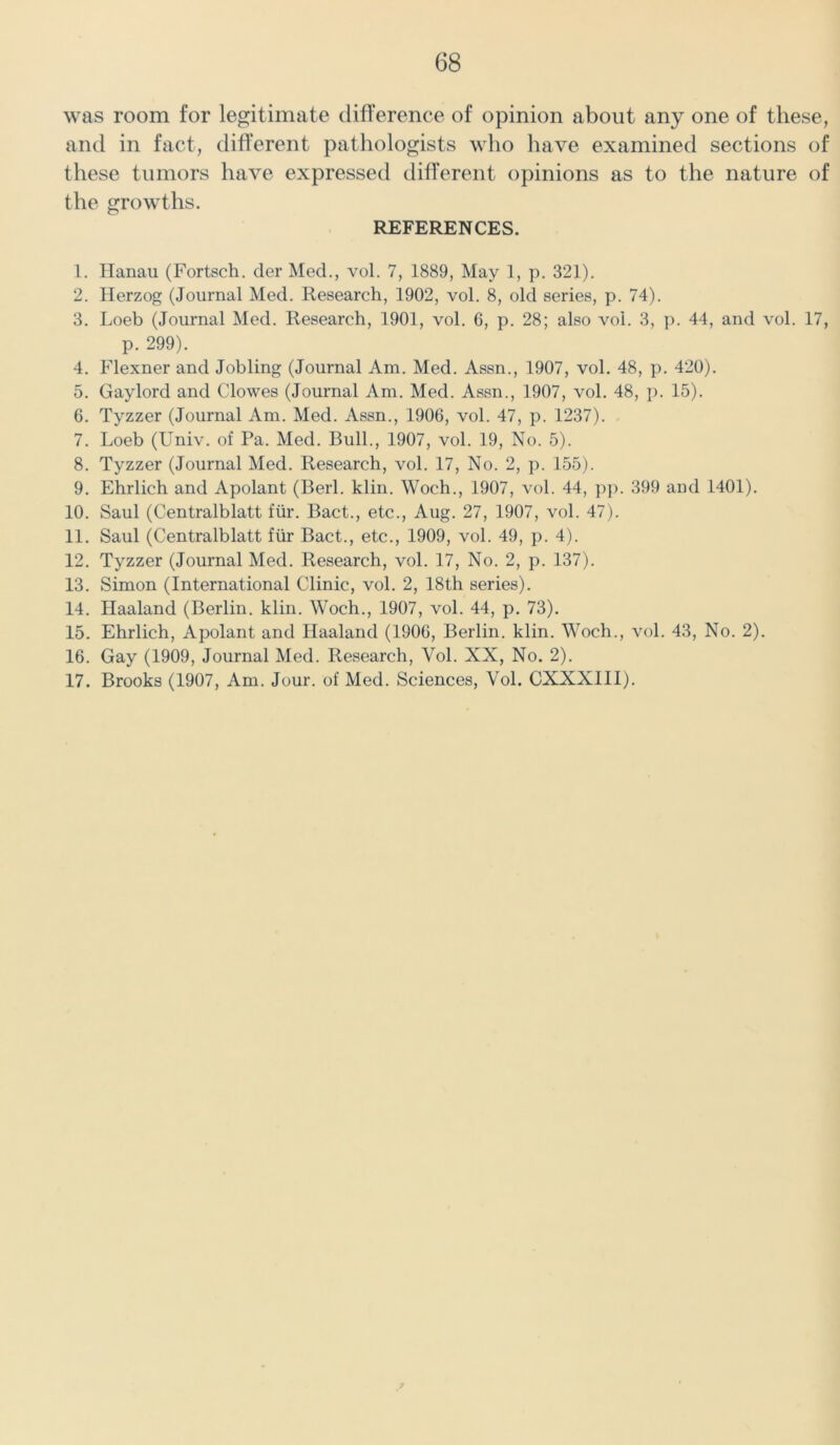 was room for legitimate difference of opinion about any one of these, and in fact, different pathologists who have examined sections of these tumors have expressed different opinions as to the nature of the growths. REFERENCES. 1. Hanau (Fortsch. der Med., vol. 7, 1889, May 1, p. 321). 2. Herzog (Journal Med. Research, 1902, vol. 8, old series, p. 74). 3. Loeb (Journal Med. Research, 1901, vol. 6, p. 28; also vol. 3, p. 44, and vol. 17, p. 299). 4. Flexner and Jobling (Journal Am. Med. Assn., 1907, vol. 48, p. 420). 5. Gaylord and Clowes (Journal Am. Med. Assn., 1907, vol. 48, p. 15). 6. Tyzzer (Journal Am. Med. Assn., 1906, vol. 47, p. 1237). 7. Loeb (LTniv. of Pa. Med. Bull., 1907, vol. 19, No. 5). 8. Tyzzer (Journal Med. Research, vol. 17, No. 2, p. 155). 9. Ehrlich and Apolant (Berl. klin. Woch., 1907, vol. 44, pp. 399 and 1401). 10. Saul (Centralblatt fur. Bact., etc., Aug. 27, 1907, vol. 47). 11. Saul (Centralblatt fiir Bact., etc., 1909, vol. 49, p. 4). 12. Tyzzer (Journal Med. Research, vol. 17, No. 2, p. 137). 13. Simon (International Clinic, vol. 2, 18th series). 14. Haaland (Berlin, klin. Woch., 1907, vol. 44, p. 73). 15. Ehrlich, Apolant and Haaland (1906, Berlin, klin. Woch., vol. 43, No. 2). 16. Gay (1909, Journal Med. Research, Yol. XX, No. 2). 17. Brooks (1907, Am. Jour, of Med. Sciences, Vol. CXXXIII).