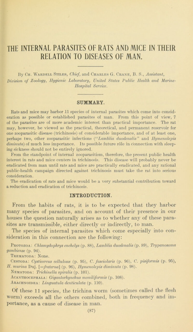 THE INTERNAL PARASITES OF RATS AND MICE IN THEIR RELATION TO DISEASES OF MAN. By Ch. Wardell Stiles, Chief, and Charles G. Crane, B. S., Assistant, Division of Zoology, Hygienic Laboratory, United States Public Health and Marine- Hospital Service. SUMMARY. Rats and mice may harbor 11 species of internal parasites which come into consid- eration as possible or established parasites of man. From this point of view, 7 of the parasites are of more academic interest than practical importance. The rat may, however, be viewed as the practical, theoretical, and permanent reservoir for one zooparasitic disease (trichinosis) of considerable importance, and of at least one, perhaps two, other zooparasitic infections (l‘Lamblia duodenalis” and Hymenolepis diminuta) of much less importance. Its possible future role in connection with sleep- ing sickness should not be entirely ignored. From the standpoint of internal zooparasitism, therefore, the present public health interest in rats and mice centers in trichinosis. This disease will probably never be eradicated from man until rats and mice are practically eradicated, and any rational public-health campaign directed against trichinosis must take the rat into serious consideration. The eradication of rats and mice would be a very substantial contribution toward a reduction and eradication of trichinosis. INTRODUCTION. From the habits of rats, it is to be expected that they harbor many species of parasites, and on account of their presence in our houses the question naturally arises as to whether any of these para- sites are transmissible, either directly or indirectly, to man. The species of internal parasites which come especially into con- sideration in this connection are the following: Protozoa: Chlamydophrys enchelys (p. 88), Lamblia duodenalis (p. 89), Trypanosoma gambiense (p. 94). Trematoda: None. Cestoda: Cysticercus cellulosx (p. 95), C. fasciolaris (p. 96), C. pisiformis (p. 95), H. murina Duj. [=fraterna] (p. 96), Hymenolepis diminuta (p. 98). Nematoda: Trichinella spiralis (p. 101). Acanthocephala: Gigantorhynchus moniliformis (p. 108). Arachnoidea: Linguatula denticulata (p. 110). Of these 11 species, the trichina worm (sometimes called the flesh worm) exceeds all the others combined, both in frequency and im- portance, as a cause of disease in man.
