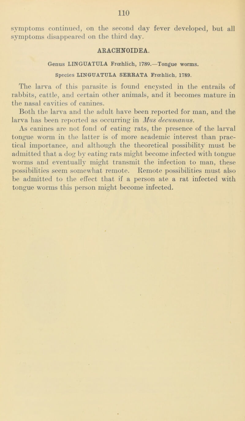 symptoms continued, on the second day fever developed, but all symptoms disappeared on the third day. ARACHNOIDEA. Genus LINGUATULA Frcehlich, 1789.—Tongue worms. Species LINGUATULA SERRATA Frcehlich, 1789. The larva of this parasite is found encysted in the entrails of rabbits, cattle, and certain other animals, and it becomes mature in the nasal cavities of canines. Both the larva and the adult have been reported for man, and the larva has been reported as occurring in Mils decumanus. As canines are not fond of eating rats, the presence of the larval tongue worm in the latter is of more academic interest than prac- tical importance, and although the theoretical possibility must be admitted that a dog by eating rats might become infected with tongue worms and eventually might transmit the infection to man, these possibilities seem somewhat remote. Remote possibilities must also be admitted to the effect that if a person ate a rat infected with tongue worms this person might become infected.