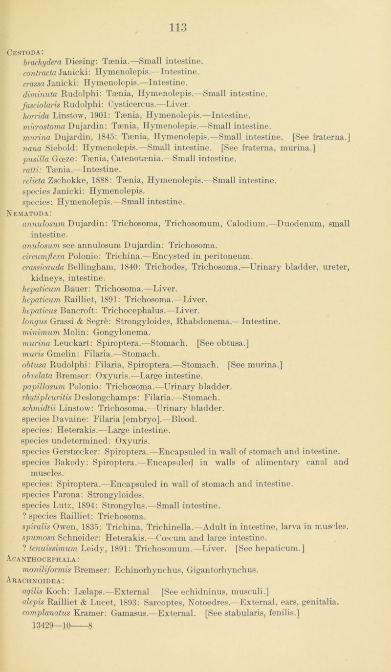 Cestoda: brachydera Diesing: Tsenia.—Small intestine. contractu Janicki: Hymenolepis.—Intestine. crassa Janicki: Hymenolepis.—Intestine. diminuta Rudolphi: Tsenia, Hymenolepis.—Small intestine. fasciolaris Rudolphi: Cysticercus.—Liver. horrida Linstow, 1901: Tsenia, Hymenolepis.—Intestine. microstoma Dujardin: Tsenia, Hymenolepis.—Small intestine. murina Dujardin, 1845: Tsenia, Hymenolepis.—Small intestine. [See fraterna.j nana Siebold: Hymenolepis.—Small intestine. [See fraterna, murina.] pusilla Goeze: Tsenia, Catenotsenia.—Small intestine. ratti: Tsenia.—Intestine. rdicta Zschokke, 1888: Tsenia, Hymenolepis.—Small intestine. species Janicki: Hymenolepis. species: Hymenolepis.—Small intestine. Nematoda: annulosum Dujardin: Trichosoma, Trichosomum, Calodium.—Duodenum, small intestine. anulosum see annulosum Dujardin: Trichosoma. circumflexa Polonio: Trichina.—Encysted in peritoneum. crassicauda Bellingham, 1840: Trichodes, Trichosoma.—Urinary bladder, ureter, kidneys, intestine. hepaticum Bauer: Trichosoma.—Liver. hepaticum Railliet, 1891: Trichosoma.—Liver. hepaticus Bancroft: Trichocephalus.—Liver. longus Grassi & Segr5: Strongyloides, Rhabdonema.—Intestine. minimum Molin: Gongylonema. murina Leuckart: Spiroptera.—Stomach. [See obtusa.] muris Gmelin: Filaria.—Stomach. obtusa Rudolphi: Filaria, Spiroptera.—Stomach. [See murina.] obvelata Bremser: Oxyuris.—Large intestine. papillosum Polonio: Trichosoma.—Urinary bladder. rhytipleuritis Deslongchamps: Filaria.—Stomach. schmidtii Linstow: Trichosoma.—LTrinary bladder, species Davaine: Filaria [embryo].—Blood, species: Heterakis.—Large intestine, species undetermined: Oxyuris. species Gerstsecker: Spiroptera.—Encapsuled in wall of stomach and intestine, species Bakody: Spiroptera.—Encapsuled in walls of alimentary canal and muscles. species: Spiroptera.—Encapsuled in wall of stomach and intestine. species Parana: Strongyloides. species Lutz, 1894: Strongylus.—Small intestine. ? species Railliet: Trichosoma. spiralis Owen, 1835: Trichina, Triehinella.—Adult in intestine, larva in muscles. spumosa Schneider: Heterakis.—Coeeum and large intestine. ? tenuissimum Leidy, 1891: Trichosomum.—Liver. [See hepaticum.] Acanthocephala : moniliformis Bremser: Echinorhynchus, Gigantorhynchus. Arachnoidea: agilis Koch: Lselaps.—External [See echidninus, musculi.] alepis Railliet & Lucet, 1893: Sarcoptes, Notoedres.—External, ears, genitalia. complanatus Kramer: Gamasus.—External. [See stabularis, fenilis.J 13429—10 8
