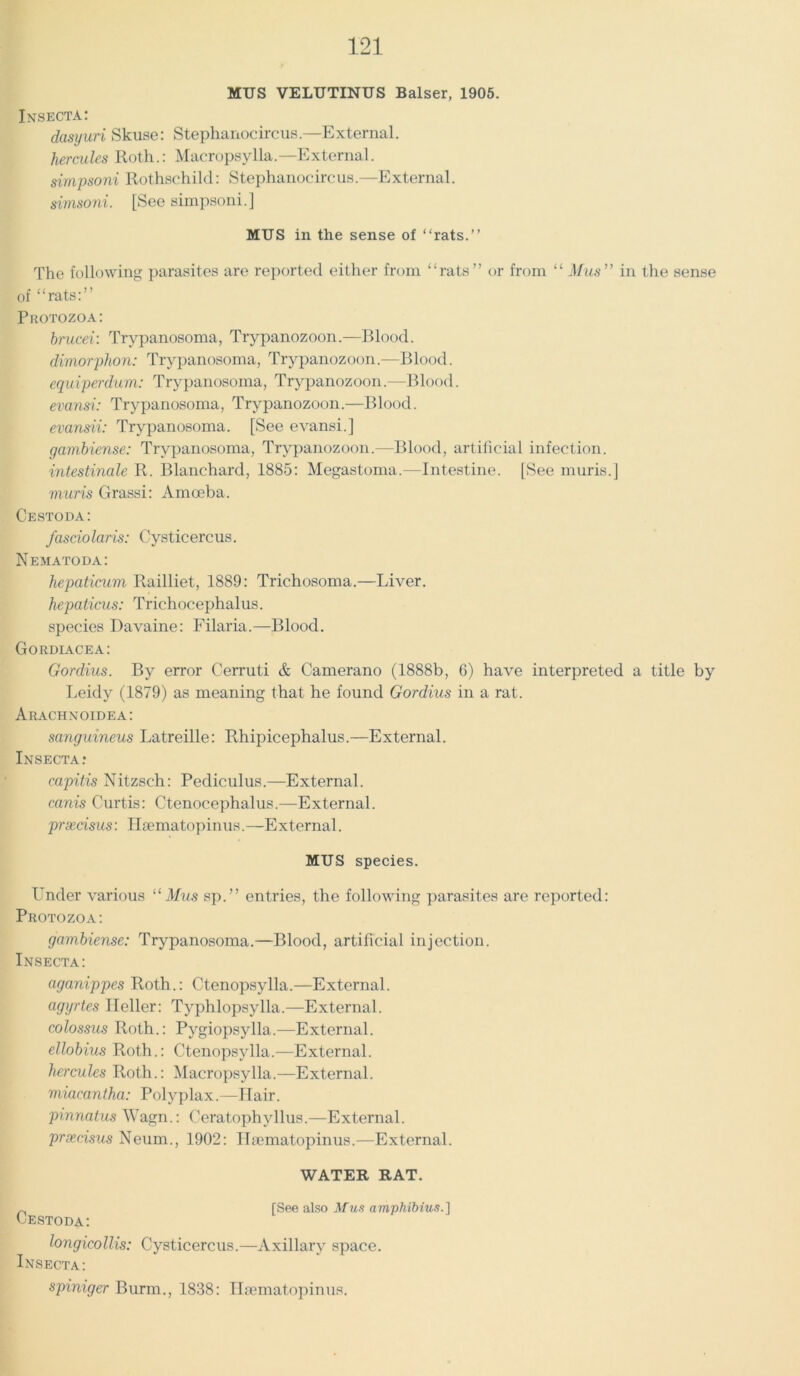 MUS VELUTINUS Balser, 1905. Insecta: dasyuri Skuse: Stephanocircus.—External. hercules Roth.: Macropsylla.—External. simpsoni Rothschild: Stephanocircus.—External. simsoni. [See simpsoni.] MUS in the sense of “rats.” The following parasites are reported either from “rats” or from “ Mus” in the sense of “rats:” Protozoa: brucei: Trypanosoma, Trypanozoon.—Blood. dimorphon: Trypanosoma, Trypanozoon.—Blood. equiperdum: Trypanosoma, Trypanozoon.—Blood. evansi: Trypanosoma, Trypanozoon.—Blood. evansii: Trypanosoma. [See evansi.] gambiense: Trypanosoma, Trypanozoon.—Blood, artificial infection. intestinale R. Blanchard, 1885: Megastoma.—Intestine. [See muris.] muris Grassi: Amoeba. Cestoda: fasciolaris: Cysticercus. Nematoda: hepaticum Railliet, 1889: Trichosoma.—Liver. hepaticus: Trichocephalus. species Davaine: Filaria.—Blood. Gordiacea: Gordius. By error Cerruti & Camerano (1888b, 6) have interpreted a title by Leidy (1879) as meaning that he found Gordius in a rat. Arachnoidea: sanguineus Latreille: Rhipicephalus.—External. Insecta: capitis Nitzsch: Pediculus.—External. canis Curtis: Ctenocephalus.—External. prxdsus: Hsematopinus.—External. MUS species. Under various “ Mus sp.” entries, the following parasites are reported: Protozoa: gambiense: Trypanosoma.—Blood, artificial injection. Insecta: aganippes Roth.: Ctenopsylla.—External. agyrtes Heller: Typhlopsylla.—External. colossus Roth.: Pygiopsylla.—External. ellobius Roth.: Ctenopsylla.—External. hercules Roth.: Macropsylla.—External. miacantha: Polyplax.—Hair. pinnatus Wagn.: Ceratophyllus.—External. prxdsus Neum., 1902: Hsematopinus.—External. WATER RAT. [See also Mus amphibius.] Cestoda: longicollis: Cysticercus.—Axillary space. Insecta: spiniger Burm., 1838: Hsematopinus.