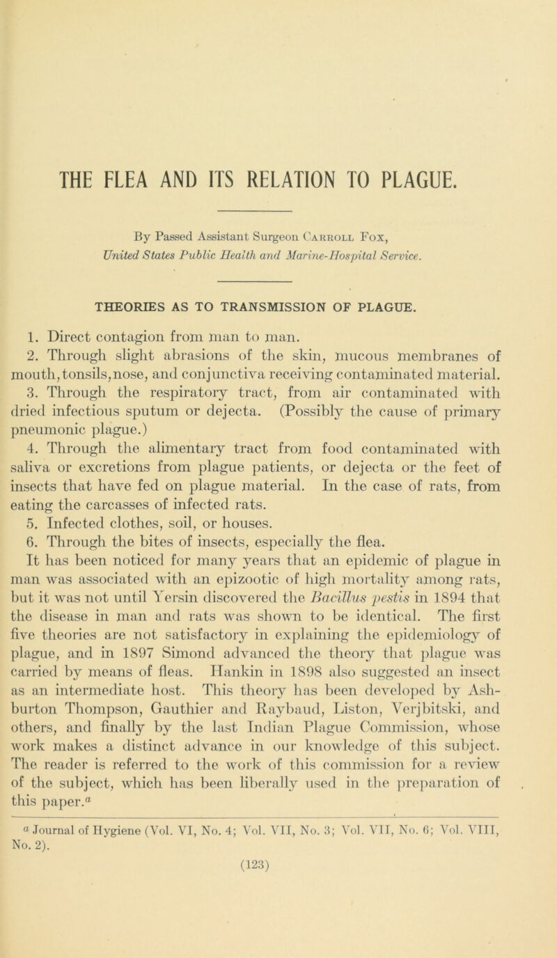 THE FLEA AND ITS RELATION TO PLAGUE. By Passed Assistant Surgeon Carroll Fox, United States Public Health and Marine-Hospital Service. THEORIES AS TO TRANSMISSION OF PLAGUE. 1. Direct contagion from man to man. 2. Through slight abrasions of the skin, mucous membranes of mouth,tonsils,nose, and conjunctiva receiving contaminated material. 3. Through the respiratory tract, from air contaminated with dried infectious sputum or dejecta. (Possibly the cause of primary pneumonic plague.) 4. Through the alimentary tract from food contaminated with saliva or excretions from plague patients, or dejecta or the feet of insects that have fed on plague material. In the case of rats, from eating the carcasses of infected rats. 5. Infected clothes, soil, or houses. 6. Through the bites of insects, especially the flea. It has been noticed for many years that an epidemic of plague in man was associated with an epizootic of high mortality among rats, but it was not until Yersin discovered the Bacillus pestis in 1894 that the disease in man and rats was shown to be identical. The first five theories are not satisfactory in explaining the epidemiology of plague, and in 1897 Simond advanced the theory that plague was carried by means of fleas. Hankin in 1898 also suggested an insect as an intermediate host. This theory has been developed by Ash- burton Thompson, Gauthier and Raybaud, Liston, Verjbitski, and others, and finally by the last Indian Plague Commission, whose work makes a distinct advance in our knowledge of this subject. The reader is referred to the work of this commission for a review of the subject, which has been liberally used in the preparation of this paper.® a Journal of Hygiene (Vol. VI, No. 4; Vol. VII, No. 3; Vol. VII, No. 6; Vol. VIII, No. 2).