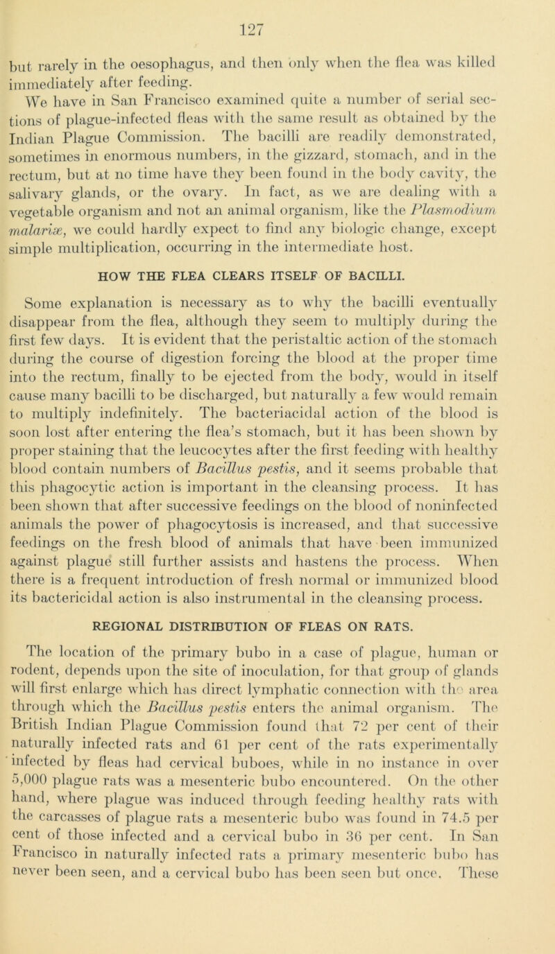 but rarely in the oesophagus, and then only when the flea was killed immediately after feeding. We have in San Francisco examined quite a number of serial sec- tions of plague-infected fleas with the same result as obtained by the Indian Plague Commission. The bacilli are readily demonstrated, sometimes in enormous numbers, in the gizzard, stomach, and in the rectum, but at no time have they been found in the body cavity, the salivary glands, or the ovary. In fact, as we are dealing with a vegetable organism and not an animal organism, like the Plasmodium malarix, we could hardly expect to find any biologic change, except simple multiplication, occurring in the intermediate host. HOW THE FLEA CLEARS ITSELF OF BACILLI. Some explanation is necessary as to why the bacilli eventually disappear from the flea, although they seem to multiply during the first few days. It is evident that the peristaltic action of the stomach during the course of digestion forcing the blood at the proper time into the rectum, finally to be ejected from the body, would in itself cause many bacilli to be discharged, but naturally a few would remain to multiply indefinitely. The bacteriacidal action of the blood is soon lost after entering the flea’s stomach, but it has been shown by proper staining that the leucoc}Tes after the first feeding with healthy blood contain numbers of Bacillus pestis, and it seems probable that this phagocytic action is important in the cleansing process. It has been shown that after successive feedings on the blood of noninfected animals the power of phagocytosis is increased, and that successive feedings on the fresh blood of animals that have been immunized against plague still further assists and hastens the process. When there is a frequent introduction of fresh normal or immunized blood its bactericidal action is also instrumental in the cleansing process. REGIONAL DISTRIBUTION OF FLEAS ON RATS. The location of the primary bubo in a case of plague, human or rodent, depends upon the site of inoculation, for that group of glands will first enlarge which has direct lymphatic connection with the area through which the Bacillus pestis enters the animal organism. The British Indian Plague Commission found that 72 per cent of their naturally infected rats and 61 per cent of the rats experimentally infected by fleas had cervical buboes, while in no instance in over 5,000 plague rats was a mesenteric bubo encountered. On the other hand, where plague was induced through feeding healthy rats with the carcasses of plague rats a mesenteric bubo was found in 74.5 per cent of those infected and a cervical bubo in 30 per cent. In San Francisco in naturally infected rats a primary mesenteric bubo has never been seen, and a cervical bubo has been seen but once. These