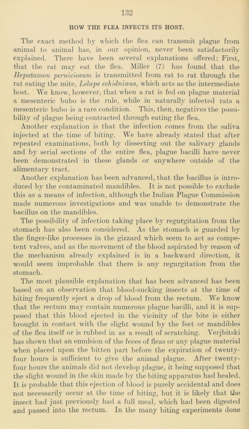 HOW THE FLEA INFECTS ITS HOST. The exact method by which the flea can transmit plague from animal to animal has, in our opinion, never been satisfactorily explained. There have been several explanations offered: First, that the rat may eat the flea. Miller (7) has found that the Hepatazoon perniciosum is transmitted from rat to rat through the rat eating the mite, Lelaps echidninus, which acts as the intermediate host. We know, however, that when a rat is fed on plague material a mesenteric bubo is the rule, while in naturally infected rats a mesenteric bubo is a rare condition. This, then, negatives the possi- bility of plague being contracted through eating the flea. Another explanation is that the infection comes from the saliva injected at the time of biting. We have already stated that after repeated examinations, both by dissecting out the salivary glands and by serial sections of the entire flea, plague bacilli have never been demonstrated in these glands or anywhere outside of the alimentary tract. Another explanation has been advanced, that the bacillus is intro- duced by the contaminated mandibles. It is not possible to exclude this as a means of infection, although the Indian Plague Commission made numerous investigations and was unable to demonstrate the bacillus on the mandibles. The possibility of infection taking place by regurgitation from the stomach has also been considered. As the stomach is guarded by the finger-like processes in the gizzard which seem to act as compe- tent valves, and as the movement of the blood aspirated by reason of the mechanism already explained is in a backward direction, it would seem improbable that there is any regurgitation from the stomach. The most plausible explanation that has been advanced has been based on an observation that blood-sucking insects at the time of biting frequently eject a drop of blood from the rectum. We know that the rectum may contain numerous plague bacilli, and it is sup- posed that this blood ejected in the vicinity of the bite is either brought in contact with the slight wound by the feet or mandibles of the flea itself or is rubbed in as a result of scratching. Verjbitski has shown that an emulsion of the feces of fleas or any plague material when placed upon the bitten part before the expiration of twenty- four hours is sufficient to give the animal plague. After twenty- four hours the animals did not develop plague, it being supposed that the slight wound in the skin made by the biting apparatus had healed. It is probable that this ejection of blood is purely accidental and does not necessarily occur at the time of biting, but it is likely that Uie insect had just previously had a full meal, which had been digested and passed into the rectum. In the many biting experiments done