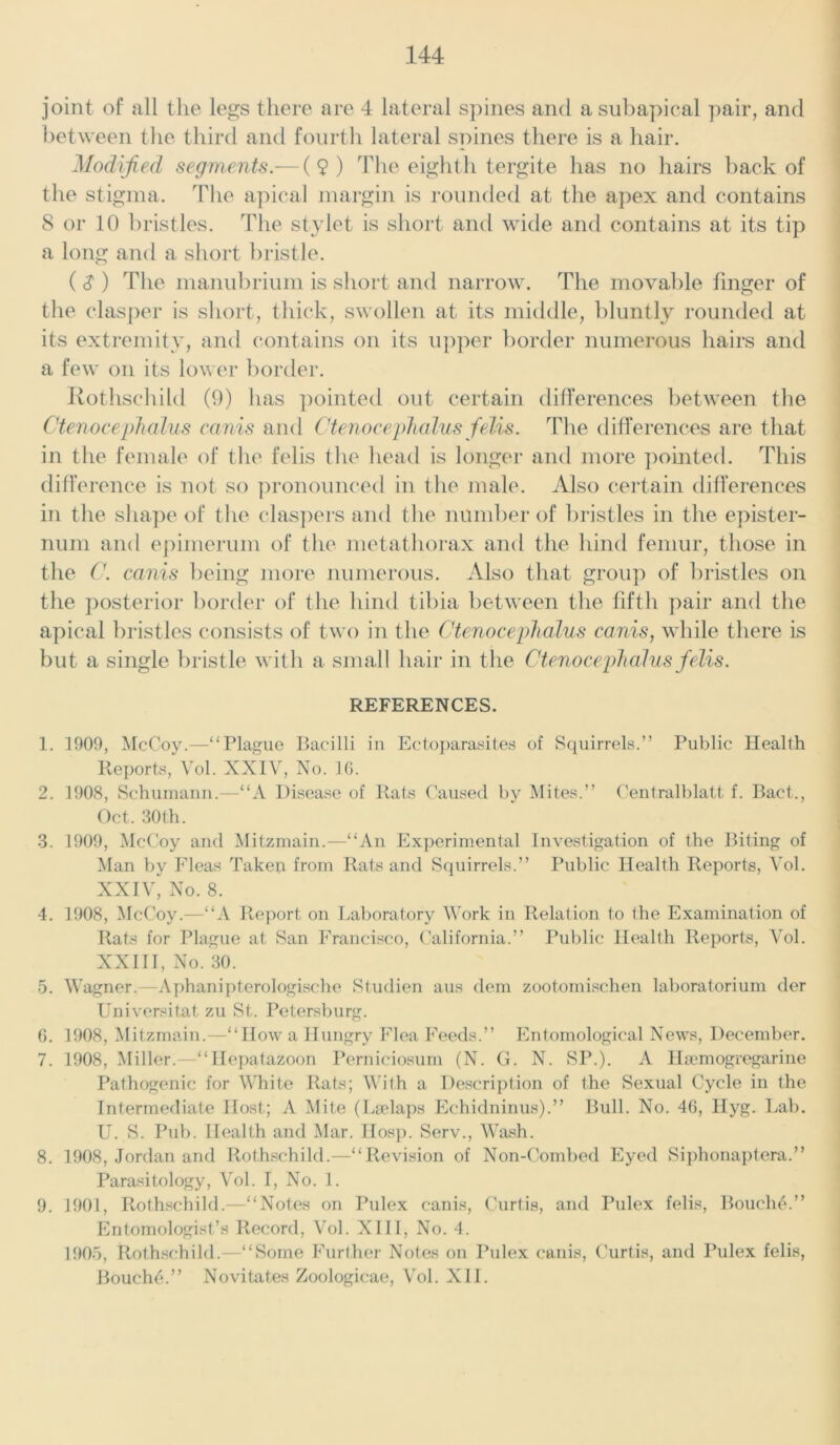 joint of all the legs there are 4 lateral spines and asubapical pair, and between the third and fourth lateral spines there is a hair. Modified segments.— (9) The eighth tergite has no hairs back of the stigma. The apical margin is rounded at the apex and contains 8 or 10 bristles. The stylet is short and wide and contains at its tip a long and a short bristle. ( S ) The manubrium is short and narrow. The movable finger of the clasper is short, thick, swollen at its middle, bluntly rounded at its extremity, and contains on its upper border numerous hairs and a few on its lower border. Rothschild (9) lias pointed out certain differences between the Ctenocephalus earns and Ctenocephalus felis. The differences are that in the female of the felis the head is longer and more pointed. This difference is not so pronounced in the male. Also certain differences in the shape of the claspers and the number of bristles in the epister- num and epimerum of the metathorax and the hind femur, those in the C. canis being more numerous. Also that group of bristles on the posterior border of the hind tibia between the fifth pair and the apical bristles consists of two in the Ctenocephalus canis, while there is but a single bristle with a small hair in the Ctenocephalus fielis. REFERENCES. 1. 1909, McCoy.—“Plague Bacilli in Ectoparasites of Squirrels.” Public Health Reports, Vol. XXIV, No. 10. 2. 1908, Schumann.—“A Disease of Rats Caused by Mites.” Centralblatt f. Bact., Oct. 30th. 3. 1909, McCoy and Mitzmain.—“An Experimental Investigation of the Biting of Man by Fleas Taken from Rats and Squirrels.” Public Health Reports, Vol. XXIV, No. 8. 4. 1908, McCoy.—“A Report on Laboratory Work in Relation to the Examination of Rats for Plague at San Francisco, California.” Public Health Reports, Vol. XXIII, No. 30. 5. Wagner.—Aphanipterologische Studien aus dem zootomischen laboratorium der Universitat zu St. Petersburg. 0. 1908, Mitzmain.—“How a Hungry Flea Feeds.” Entomological News, December. 7. 1908, Miller.—“Ilepatazoon Perniciosum (N. G. N. SP.). A Hajmogregarine Pathogenic for White Rats; With a Description of the Sexual Cycle in the Intermediate Host; A Mite (Lselaps Echidninus).” Bull. No. 46, Hyg. Lab. U. S. Pub. Health and Mar. Hosp. Serv., Wash. 8. 1908, Jordan and Rothschild.—“Revision of Non-Combed Eyed Siphonaptera.” Parasitology, Vol. I, No. 1. 9. 1901, Rothschild.—“Notes on Pulex canis, Curtis, and Pulex felis, BoucliA” Entomologist’s Record, Vol. XIII, No. 4. 1905, Rothschild.—“Some Further Notes on Pulex canis, Curtis, and Pulex felis, Bouch6.” Novitates Zoologicae, Vol. XII.