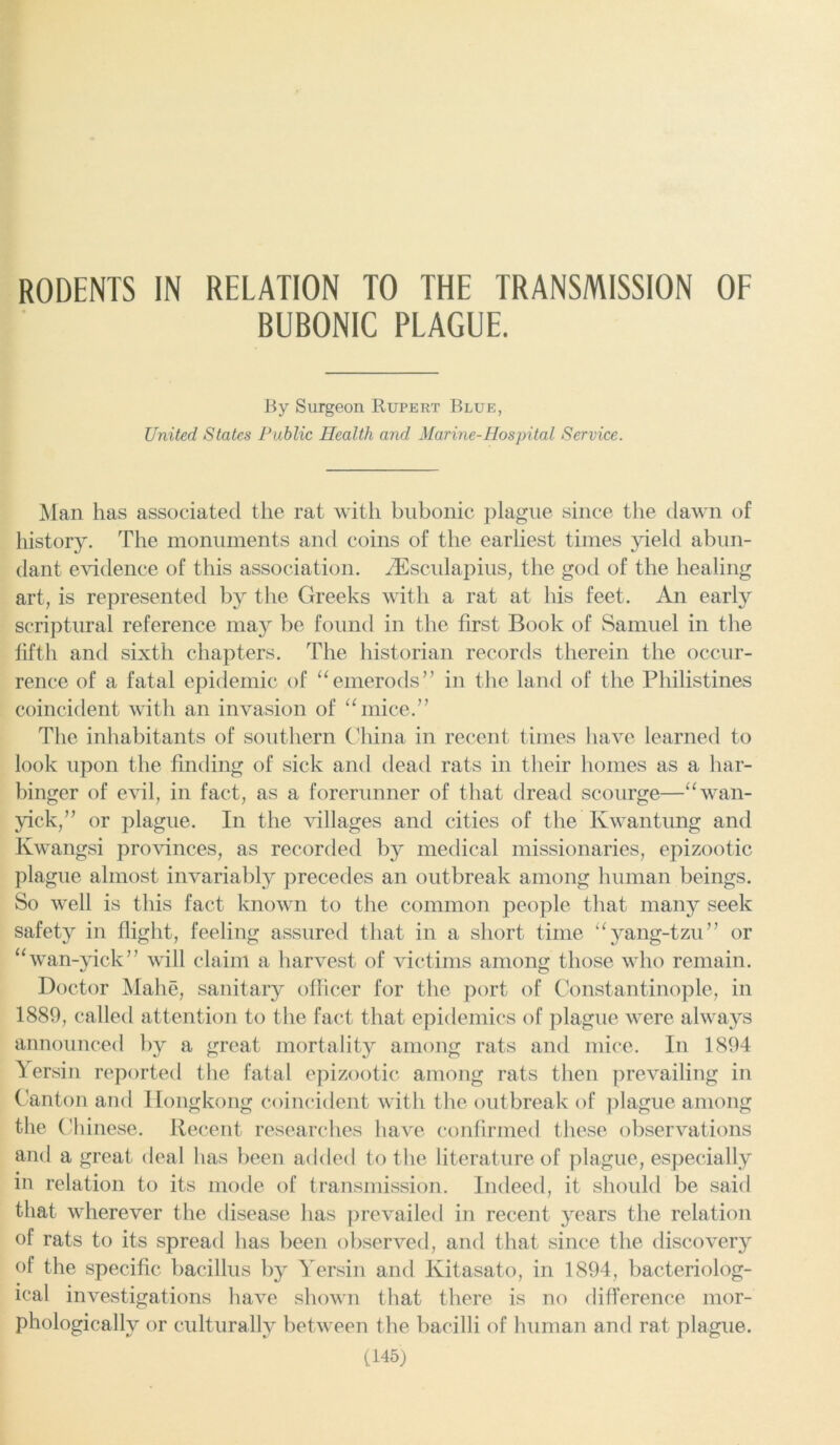 RODENTS IN RELATION TO THE TRANSMISSION OF BUBONIC PLAGUE. By Surgeon Rupert Blue, United States Public Health and Marine-Hospital Service. Man has associated the rat with bubonic plague since the dawn of history. The monuments and coins of the earliest times yield abun- dant evidence of this association. HCsculapius, the god of the healing art, is represented by the Greeks with a rat at his feet. An earl}'' scriptural reference may be found in the first Book of Samuel in the fifth and sixth chapters. The historian records therein the occur- rence of a fatal epidemic of “emerods” in the land of the Philistines coincident with an invasion of “mice.” The inhabitants of southern China in recent times have learned to look upon the finding of sick and dead rats in their homes as a har- binger of evil, in fact, as a forerunner of that dread scourge—“wan- yick,” or plague. In the villages and cities of the Ivwantung and Kwangsi provinces, as recorded by medical missionaries, epizootic plague almost invariably precedes an outbreak among human beings. So well is this fact known to the common people that many seek safety in flight, feeling assured that in a short time “yang-tzu” or “wan-yick” will claim a harvest of victims among those who remain. Doctor Mahe, sanitary officer for the port of Constantinople, in 1889, called attention to the fact that epidemics of plague were always announced by a great mortality among rats and mice. In 1894 Yersin reported the fatal epizootic among rats then prevailing in Canton and Hongkong coincident with the outbreak of plague among the Ch inese. Recent researches have confirmed these observations and a great deal has been added to the literature of plague, especially in relation to its mode of transmission. Indeed, it should be said that wherever the disease has prevailed in recent years the relation of rats to its spread has been observed, and that since the discovery of the specific bacillus by Yersin and Kitasato, in 1894, bacteriolog- ical investigations have shown that there is no difference mor- phologically or culturally between the bacilli of human and rat plague.