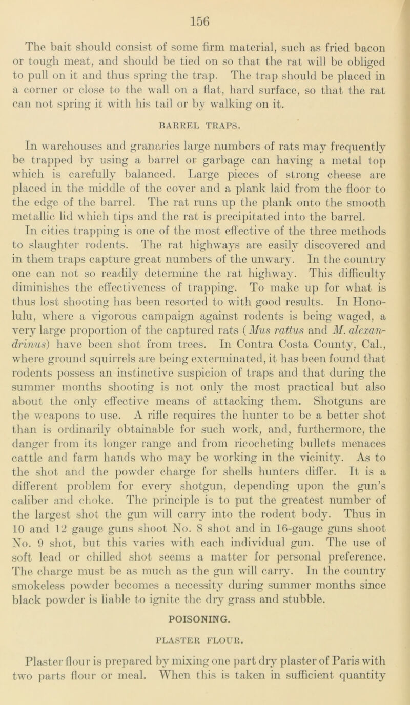 The bait should consist of some firm material, such as fried bacon or tough meat, and should be tied on so that the rat will be obliged to pull on it and thus spring the trap. The trap should be placed in a corner or close to the wall on a flat, hard surface, so that the rat can not spring it with his tail or by walking on it. BARREL TRAPS. In warehouses and granaries large numbers of rats may frequently be trapped by using a barrel or garbage can having a metal top which is carefully balanced. Large pieces of strong cheese are placed in the middle of the cover and a plank laid from the floor to the edge of the barrel. The rat runs up the plank onto the smooth metallic lid which tips and the rat is precipitated into the barrel. In cities trapping is one of the most effective of the three methods to slaughter rodents. The rat highways are easily discovered and in them traps capture great numbers of the unwary. In the country one can not so readily determine the rat highway. This difficulty diminishes the effectiveness of trapping. To make up for what is thus lost shooting has been resorted to with good results. In Hono- lulu, where a vigorous campaign against rodents is being waged, a very large proportion of the captured rats (Mus rattus and M. alexan- drinus) have been shot from trees. In Contra Costa County, Cal., where ground squirrels are being exterminated, it has been found that rodents possess an instinctive suspicion of traps and that during the summer months shooting is not only the most practical but also about the only effective means of attacking them. Shotguns are the weapons to use. A rifle requires the hunter to be a better shot than is ordinarily obtainable for such work, and, furthermore, the danger from its longer range and from ricocheting bullets menaces cattle and farm hands who may be working in the vicinity. As to the shot and the powder charge for shells hunters differ. It is a different problem for every shotgun, depending upon the gun’s caliber and choke. The principle is to put the greatest number of the largest shot the gun will carry into the rodent body. Thus in 10 and 12 gauge guns shoot No. 8 shot and in 16-gauge guns shoot No. 9 shot, but this varies with each individual gun. The use of soft lead or chilled shot seems a matter for personal preference. The charge must be as much as the gun will carry. In the country smokeless powder becomes a necessity during summer months since black powder is liable to ignite the dry grass and stubble. POISONING. PLASTER FLOUR. Plaster flour is prepared by mixing one part dry plaster of Paris with two parts flour or meal. When this is taken in sufficient quantity