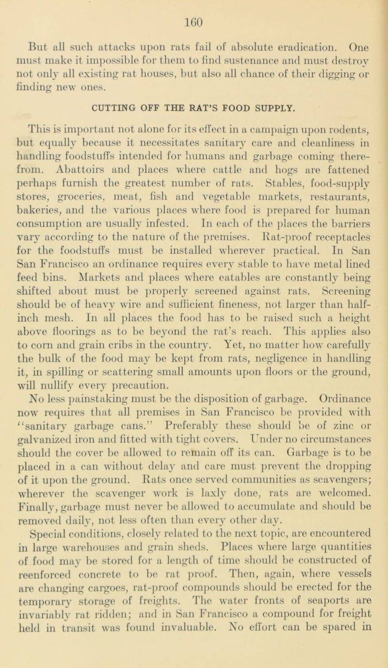 But all such attacks upon rats fail of absolute eradication. One must make it impossible for them to find sustenance and must destroy not only all existing rat houses, but also all chance of their digging or finding new ones. CUTTING OFF THE RAT’S FOOD SUPPLY. This is important not alone for its effect in a campaign upon rodents, but equally because it necessitates sanitary care and cleanliness in handling foodstuffs intended for humans and garbage coming there- from. Abattoirs and places where cattle and hogs are fattened perhaps furnish the greatest number of rats. Stables, food-supply stores, groceries, meat, fish and vegetable markets, restaurants, bakeries, and the various places where food is prepared for human consumption are usually infested. In each of the places the barriers vary according to the nature of the premises. Rat-proof receptacles for the foodstuffs must be installed wherever practical. In San San Francisco an ordinance requires every stable to have metal lined feed bins. Markets and places where eatables are constantly being shifted about must be properly screened against rats. Screening should be of heavy wire and sufficient fineness, not larger than half- inch mesh. In all places the food has to be raised such a height above floorings as to be beyond the rat’s reach. This applies also to corn and grain cribs in the country. Yet, no matter how carefully the bulk of the food may be kept from rats, negligence in handling it, m spilling or scattering small amounts upon floors or the ground, will nullify every precaution. No less painstaking must be the disposition of garbage. Ordinance now requires that all premises in San Francisco be provided with “sanitary garbage cans.” Preferably these should be of zinc or galvanized iron and fitted with tight covers. Under no circumstances should the cover be allowed to remain off its can. Garbage is to be placed in a can without delay and care must prevent the dropping of it upon the ground. Rats once served communities as scavengers; wherever the scavenger work is laxly done, rats are welcomed. Finally, garbage must never be allowed to accumulate and should be removed daily, not less often than every other day. Special conditions, closely related to the next topic, are encountered in large warehouses and grain sheds. Places where large quantities of food may be stored for a length of time should be constructed of reenforced concrete to be rat proof. Then, again, where vessels are changing cargoes, rat-proof compounds should be erected for the temporary storage of freights. I he water fronts of seaports are invariably rat ridden; and in San Francisco a compound for freight held in transit was found invaluable. No effort can be spared in