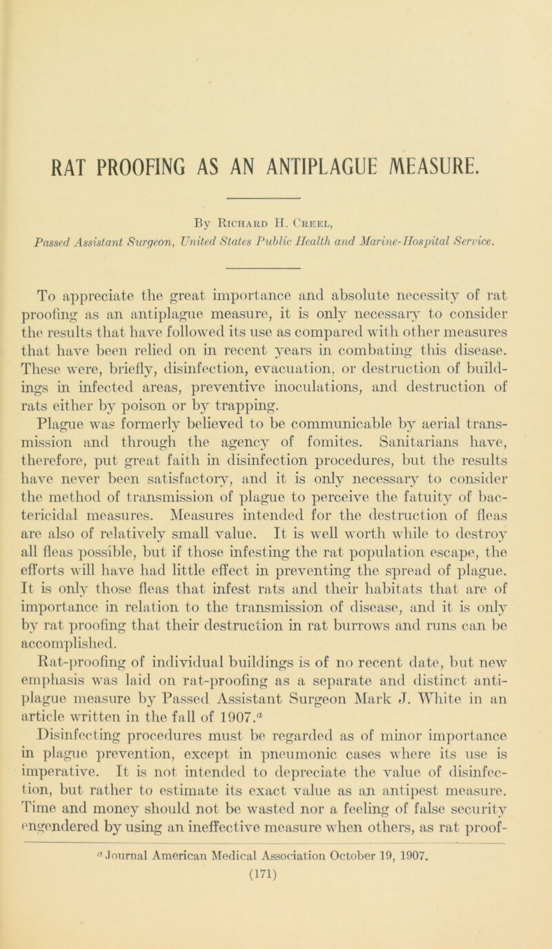 RAT PROOFING AS AN ANTIPLAGUE MEASURE. Bv Richard H. Creel, Passed Assistant Surgeon, United States Public Health and Marine-Hospital Service. To appreciate the great importance and absolute necessity of rat proofing as an antiplague measure, it is only necessary to consider the results that have followed its use as compared with other measures that have been relied on in recent years in combating this disease. These were, briefly, disinfection, evacuation, or destruction of build- ings in infected areas, preventive inoculations, and destruction of rats either by poison or by trapping. Plague was formerly believed to be communicable by aerial trans- mission and through the agency of fomites. Sanitarians have, therefore, put great faith in disinfection procedures, but the results have never been satisfactory, and it is only necessary to consider the method of transmission of plague to perceive the fatuity of bac- tericidal measures. Measures intended for the destruction of fleas are also of relatively small value. It is well worth while to destroy all fleas possible, but if those infesting the rat population escape, the efforts will have had little effect in preventing the spread of plague. It is only those fleas that infest rats and their habitats that are of importance in relation to the transmission of disease, and it is only by rat proofing that their destruction in rat burrows and runs can be accomplished. Rat-proofing of individual buildings is of no recent date, but new emphasis was laid on rat-proofing as a separate and distinct anti- plague measure by Passed Assistant Surgeon Mark J. White in an article written in the fall of 1907.a Disinfecting procedures must be regarded as of minor importance in plague prevention, except in pneumonic cases where its use is imperative. It is not intended to depreciate the value of disinfec- tion, but rather to estimate its exact value as an antipest measure. Time and money should not be wasted nor a feeling of false security engendered by using an ineffective measure when others, as rat proof- 'i .Iournal American Medical Association October 19, 1907.