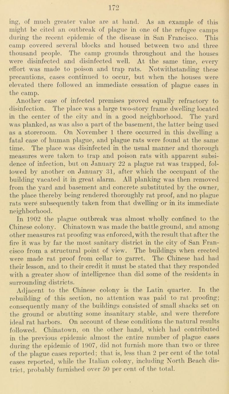 ing, of much greater value are at hand. As an example of this might be cited an outbreak of plague in one of the refugee camps during the recent epidemic of the disease in San Francisco. This camp covered several blocks and housed between two and three thousand people. The camp grounds throughout and the houses were disinfected and disinfected well. At the same time, every effort was made to poison and trap rats. Notwithstanding these precautions, cases continued to occur, but when the houses were elevated there followed an immediate cessation of plague cases in the camp. Another case of infected premises proved equally refractory to disinfection. The place was a large two-story frame dwelling located in the center of the city and in a good neighborhood. The yard was planked, as was also a part of the basement, the latter being used as a storeroom. On November 1 there occurred in this dwelling a fatal case of human plague, and plague rats were found at the same time. The place was disinfected in the usual manner and thorough measures were taken to trap and poison rats with apparent subsi- dence of infection, but on January 22 a plague rat was trapped, fol- lowed by another on January 31, after which the occupant of the building vacated it in great alarm. All planking was then removed from the yard and basement and concrete substituted by the owner, the place thereby being rendered thoroughly rat proof, and no plague rats were subsequently taken from that dwelling or in its immediate neighborhood. In 1902 the plague outbreak was almost wholly confined to the Chinese colony. Chinatown was made the battle ground, and among other measures rat proofing was enforced, with the result that after the fire it was by far the most sanitary district in the city of San Fran- cisco from a structural point of view. The buildings when erected were made rat proof from cellar to garret. The Chinese had had their lesson, and to their credit it must be stated that they responded with a greater show of intelligence than did some of the residents in surrounding districts. Adjacent to the Chinese colony is the Latin quarter. In the rebuilding of this section, no attention was paid to rat proofing; consequently many of the buildings consisted of small shacks set on the ground or abutting some insanitary stable, and were therefore ideal rat harbors. On account of these conditions the natural results followed. Chinatown, on the other hand, which had contributed in the previous epidemic almost the entire number of plague cases during the epidemic of 1907, did not furnish more than two or three of the plague cases reported; that is, less than 2 per cent of the total cases reported, while the Italian colony, including North Beach dis- trict, probably furnished over 50 per cent of the total.