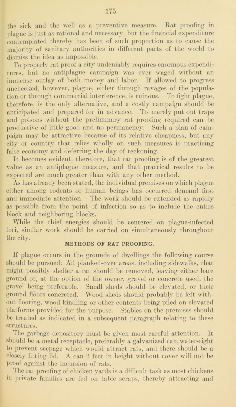 the sick and the well as a preventive measure. Rat proofing in plague is just as rational and necessary, but the financial expenditure contemplated thereby has been of such proportion as to cause the majority of sanitary authorities in different parts of the world to dismiss the idea as impossible. To properly rat proof a city undeniably requires enormous expendi- tures, but no antiplague campaign was ever waged without an immense outlay of both money and labor. If allowed to progress unchecked, however, plague, either through ravages of the popula- tion or through commercial interference, is ruinous. To fight plague, therefore, is the only alternative, and a costly campaign should be anticipated and prepared for in advance. To merely put out traps and poisons without the preliminary rat proofing required can be productive of little good and no permanency. Such a plan of cam- paign may be attractive because of its relative cheapness, but any city or country that relies wholly on such measures is practicing false economy and deferring the day of reckoning. It becomes evident, therefore, that rat proofing is of the greatest value as an antiplague measure, and that practical results to be expected are much greater than with any other method. As has already been stated, the individual premises on which plague either among rodents or human beings has occurred demand first and immediate attention. The work should be extended as rapidly as possible from the point of infection so as to include the entire block and neighboring blocks. While the chief energies should be centered on plague-infected foci, similar work should be carried on simultaneously throughout the city. METHODS OF RAT PROOFING. If plague occurs in the grounds of dwellings the following course should be pursued: All planked-over areas, including sidewalks, that might possibly shelter a rat should be removed, leaving either bare ground or, at the option of the owner, gravel or concrete used, the gravel being preferable. Small sheds should be elevated, or their ground floors concreted. Wood sheds should probably be left with- out flooring, wood kindling or other contents being piled on elevated platforms provided for the purpose. Stables on the premises should be treated as indicated in a subsequent paragraph relating to these structures. The garbage depository must be given most careful attention. It should be a metal receptacle, preferably a galvanized can, water-tight to prevent seepage which would attract rats, and there should be a closely fitting lid. A can 2 feet in height without cover will not be proof against the incursion of rats. The rat proofing of chicken yards is a difficult task as most chickens in private families are fed on table scraps, thereby attracting and