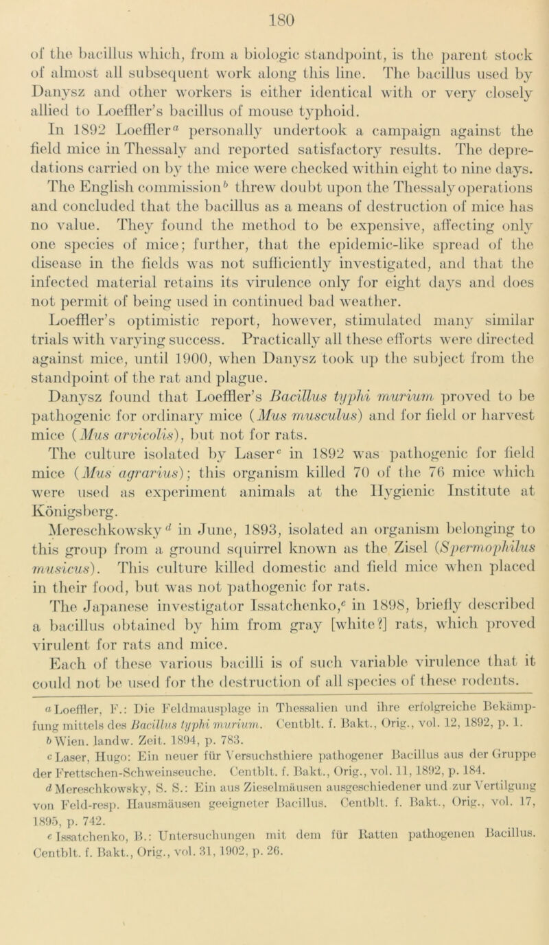 of the bacillus which, from a biologic standpoint, is the parent stock of almost all subsequent work along this line. The bacillus used by Danysz and other workers is either identical with or very closely allied to Loeffler’s bacillus of mouse typhoid. In 1892 Loeffler® personally undertook a campaign against the field mice in Thessaly and reported satisfactory results. The depre- dations carried on by the mice were checked within eight to nine days. The English commission* * 6 threw doubt upon the Thessaly operations and concluded that the bacillus as a means of destruction of mice has no value. They found the method to be expensive, affecting only one species of mice; further, that the epidemic-like spread of the disease in the fields was not sufficiently investigated, and that the infected material retains its virulence only for eight days and does not permit of being used in continued bad weather. Loeffler’s optimistic report, however, stimulated many similar trials with varying success. Practically all these efforts were directed against mice, until 1900, when Danysz took up the subject from the standpoint of the rat and plague. Danysz found that Loeffler’s Bacillus typhi murium proved to be pathogenic for ordinary mice (Mus musculus) and for field or harvest mice (Mus arvicolis), but not for rats. The culture isolated by Laser0 in 1892 was pathogenic for field mice (Mus agrarius); this organism killed 70 of the 76 mice which were used as experiment animals at the Hygienic Institute at Konigsberg. Mereschkow'sky d in June, 1893, isolated an organism belonging to this group from a ground squirrel known as the Zisel (SpermopMlus musicus). This culture killed domestic and field mice when placed in their food, but was not pathogenic for rats. The Japanese investigator IssatehenkoJ in 1898, briefly described a bacillus obtained by him from gray [white?] rats, which proved virulent for rats and mice. Each of these various bacilli is of such variable virulence that it could not be used for the destruction of all species oi these rodents. a LoefTler, F.: Die Feldmausplage in Tliessalien und ihre erfolgreiche Bekamp- fung mittels des Bacillus typhi murium. Centblt. f. Bakt., Orig., vol. 12, 1892, p. 1. & Wien, landw. Zeit. 1894, p. 783. c Laser, Hugo: Ein neuer fur Versuchsthiere pathogener Bacillus aus der Gruppe der Frettschen-Schweinseuche. Centblt. f. Bakt., Orig., vol. 11,1892, p. 184. ^Mereschkowsky, S. S.: Ein aus Zieselmausen ausgeschiedener und zur Vertilgung von Feld-resp. Hausmausen geeigneter Bacillus. Centblt. f. Bakt., Orig., vol. 17, 1895, p. 742. e Issatchenko, B.: Untersuchungen mit deni fiir Ratten patliogenen Bacillus. Centblt. f. Bakt., Orig., vol. 31,1902, p. 26. \