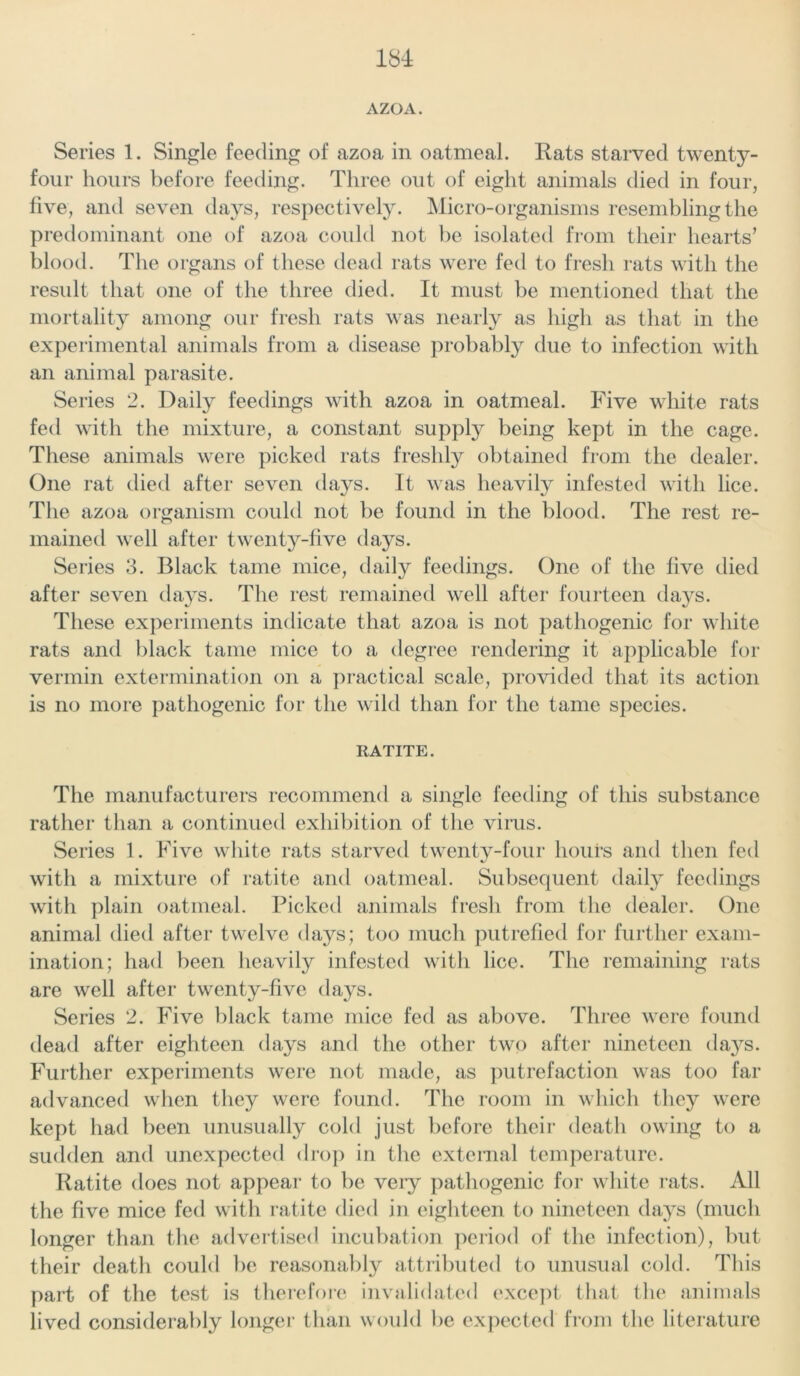 Series 1. Single feeding of azoa in oatmeal. Rats starved twenty- four hours before feeding. Three out of eight animals died in four, five, and seven days, respectively. Micro-organisms resembling the pr edominant one of azoa could not be isolated from their hearts’ blood. The organs of these dead rats were fed to fresh rats with the result that one of the three died. It must be mentioned that the mortality among our fresh rats was nearly as high as that in the experimental animals from a disease probably due to infection with an animal parasite. Series 2. Daily feedings with azoa in oatmeal. Five white rats fed with the mixture, a constant supply being kept in the cage. These animals were picked rats freshly obtained from the dealer. One rat died after seven da}^s. It was heavily infested with lice. The azoa organism could not be found in the blood. The rest re- mained well after twenty-five da}s. Series 3. Black tame mice, daily feedings. One of the five died after seven days. The rest remained well after fourteen days. These experiments indicate that azoa is not pathogenic for white rats and black tame mice to a degree rendering it applicable for vermin extermination on a practical scale, provided that its action is no more pathogenic for the wild than for the tame species. RATITE. The manufacturers recommend a single feeding of this substance rather than a continued exhibition of the virus. Series 1. Five white rats starved twenty-four hours and then fed with a mixture of ratite and oatmeal. Subsequent daily feedings with plain oatmeal. Picked animals fresh from the dealer. One animal died after twelve days; too much putrefied for further exam- ination; had been heavily infested with lice. The remaining rats are well after twenty-five days. Series 2. Five black tame mice fed as above. Three were found dead after eighteen days and the other two after nineteen da}^s. Further experiments were not made, as putrefaction was too far advanced when they were found. The room in which they were kept had been unusually cold just before their death owing to a sudden and unexpected drop in the external temperature. Ratite does not appear to be very pathogenic for white rats. All the five mice fed with ratite died in eighteen to nineteen days (much longer than the advertised incubation period of the infection), but their death could be reasonably attributed to unusual cold. This part of the test is therefore invalidated except that the animals lived considerably longer than would he expected from the literature