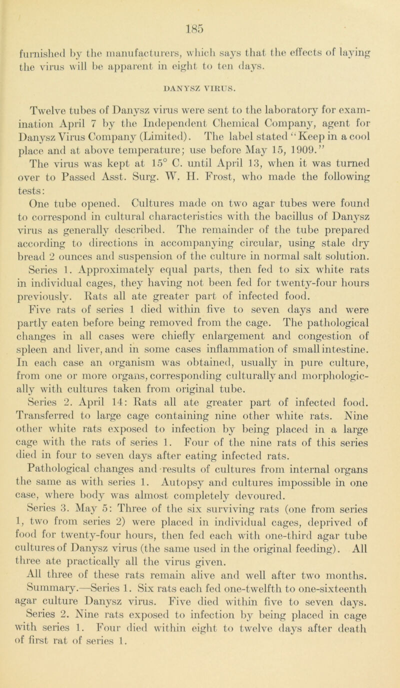 furnished by the manufacturers, which says that the effects of laying the virus will be apparent in eight to ten days. DANYSZ VIRUS. Twelve tubes of Danysz virus were sent to the laboratory for exam- ination April 7 by the Independent Chemical Company, agent for Danysz Virus Company (Limited). The label stated u Keep in a cool place and at above temperature; use before May 15, 1909.” The virus was kept at 15° C. until April 13, when it was turned over to Passed Asst. Surg. W. H. Frost, who made the following tests: One tube opened. Cultures made on two agar tubes were found to correspond in cultural characteristics with the bacillus of Danysz virus as generally described. The remainder of the tube prepared according to directions in accompanying circular, using stale dry bread 2 ounces and suspension of the culture in normal salt solution. Series 1. Approximately equal parts, then fed to six white rats in individual cages, they having not been fed for twenty-four hours previously. Rats all ate greater part of infected food. Five rats of series 1 died within five to seven days and were partly eaten before being removed from the cage. The pathological changes in all cases were chiefly enlargement and congestion of spleen and liver, and in some cases inflammation of small intestine. In each case an organism was obtained, usually in pure culture, from one or more organs, corresponding culturally and morphologic- ally with cultures taken from original tube. Series 2. April 14: Rats all ate greater part of infected food. Transferred to large cage containing nine other white rats. Nine other white rats exposed to infection by being placed in a large cage with the rats of series 1. Four of the nine rats of this series died in four to seven days after eating infected rats. Pathological changes and results of cultures from internal organs the same as with series 1. Autopsy and cultures impossible in one case, where body was almost completely devoured. Series 3. May 5: Three of the six surviving rats (one from series 1, two from series 2) were placed in individual cages, deprived of food for twenty-four hours, then fed each with one-third agar tube cultures of Danysz virus (the same used in the original feeding). All three ate practically all the virus given. All three of these rats remain alive and well after two months. Summary.—Series 1. Six rats each fed one-twelfth to one-sixteenth agar culture Danysz virus. Five died within five to seven days. Series 2. Nine rats exposed to infection by being placed in cage with series 1. Four died within eight to twelve days after death of first rat of series 1.