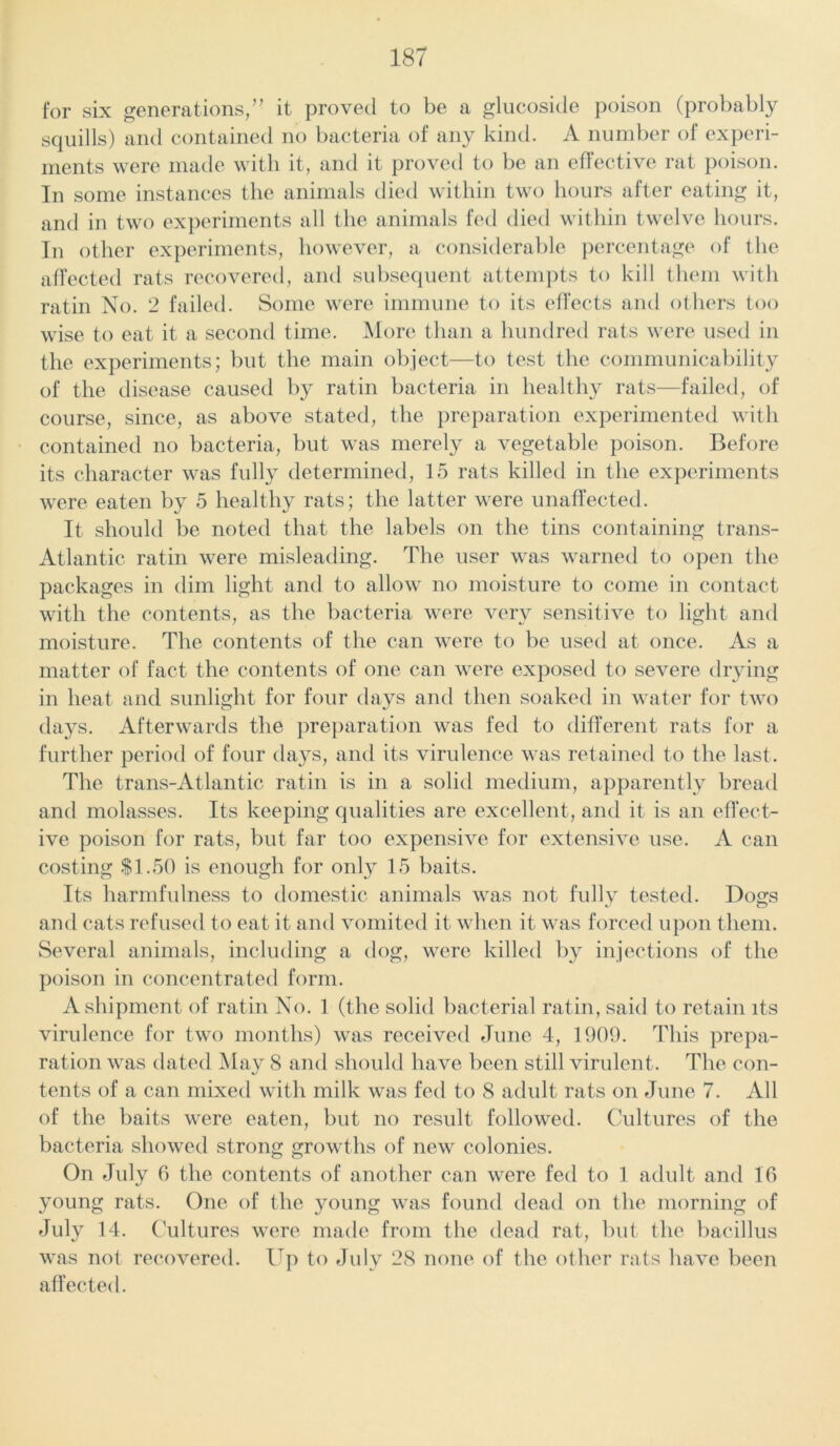 for six generations, ” it proved to be a glucoside poison (probably squills) and contained no bacteria of any kind. A number of experi- ments were made with it, and it proved to be an effective rat poison. In some instances the animals died within two hours after eating it, and in two experiments all the animals fed died within twelve hours. In other experiments, however, a considerable percentage of the affected rats recovered, and subsequent attempts to kill them with ratin No. 2 failed. Some were immune to its effects and others too wise to eat it a second time. More than a hundred rats were used in the experiments; but the main object—to test the communicability of the disease caused by ratin bacteria in healthy rats—failed, of course, since, as above stated, the preparation experimented with contained no bacteria, but was merely a vegetable poison. Before its character was fully determined, 15 rats killed in the experiments were eaten by 5 healthy rats; the latter were unaffected. It should be noted that the labels on the tins containing trans- Atlantic ratin were misleading. The user was warned to open the packages in dim light and to allow no moisture to come in contact with the contents, as the bacteria were very sensitive to light and moisture. The contents of the can were to be used at once. As a matter of fact the contents of one can were exposed to severe drying in heat and sunlight for four days and then soaked in water for two days. Afterwards the preparation was fed to different rats for a further period of four days, and its virulence was retained to the last. The trans-Atlantic ratin is in a solid medium, apparently bread and molasses. Its keeping qualities are excellent, and it is an effect- ive poison for rats, but far too expensive for extensive use. A can costing $1.50 is enough for only 15 baits. Its harmfulness to domestic animals was not fully tested. Dogs and cats refused to eat it and vomited it when it was forced upon them. Several animals, including a dog, were killed by injections of the poison in concentrated form. A shipment of ratin No. 1 (the solid bacterial ratin, said to retain its virulence for two months) was received June 4, 1909. This prepa- ration was dated May 8 and should have been still virulent. The con- tents of a can mixed with milk was fed to 8 adult rats on June 7. All of the baits were eaten, but no result followed. Cultures of the bacteria showed strong growths of new colonies. On July 6 the contents of another can were fed to 1 adult and 16 young rats. One of the young was found dead on the morning of July 14. Cultures were made from the dead rat, but the bacillus was not recovered. Up to July 28 none of the other rats have been affected.
