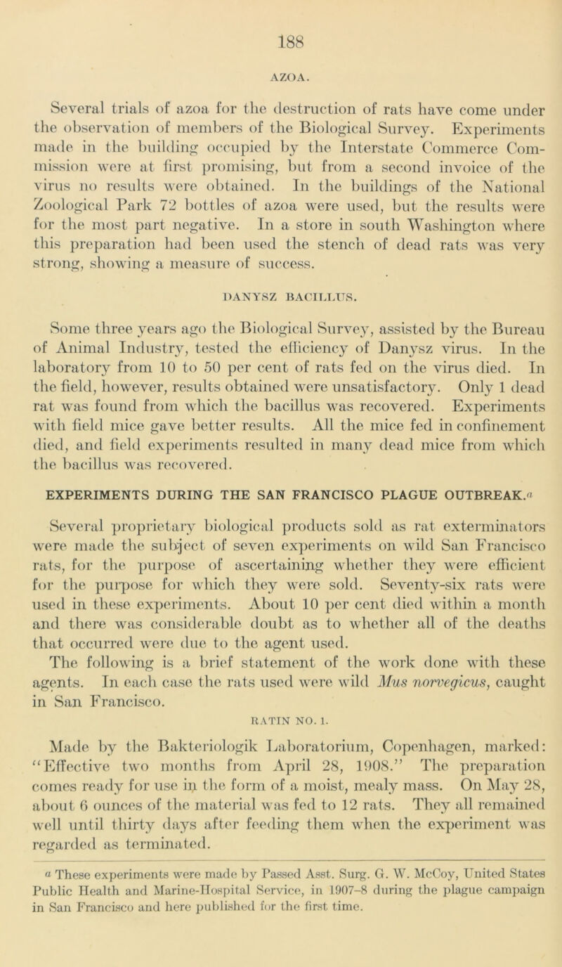 Several trials of azoa for the destruction of rats have come under the observation of members of the Biological Survey. Experiments made in the building occupied by the Interstate Commerce Com- mission were at first promising, but from a second invoice of the virus no results were obtained. In the buildings of the National Zoological Park 72 bottles of azoa were used, but the results were for the most part negative. In a store in south Washington where this preparation had been used the stench of dead rats was very strong, showing a measure of success. DANYSZ BACILLUS. Some three years ago the Biological Survey, assisted by the Bureau of Animal Industry, tested the efficiency of Danysz virus. In the laboratory from 10 to 50 per cent of rats fed on the virus died. In the field, however, results obtained were unsatisfactory. Only 1 dead rat was found from which the bacillus was recovered. Experiments with field mice gave better results. All the mice fed in confinement died, and field experiments resulted in many dead mice from which the bacillus was recovered. EXPERIMENTS DURING THE SAN FRANCISCO PLAGUE OUTBREAK. Several proprietary biological products sold as rat exterminators were made the subject of seven experiments on wild San Francisco rats, for the purpose of ascertaining whether they were efficient for the purpose for which they were sold. Seventy-six rats were used in these experiments. About 10 per cent died within a month and there was considerable doubt as to whether all of the deaths that occurred were due to the agent used. The following is a brief statement of the work done with these agents. In each case the rats used were wild Mus norvegicus, caught in San Francisco. RATIN NO. 1. Made by the Bakteriologik Laboratorium, Copenhagen, marked: “Effective two months from April 28, 1908.” The preparation comes ready for use ip the form of a moist, mealy mass. On May 28, about 6 ounces of the material was fed to 12 rats. They all remained well until thirty days after feeding them when the experiment was regarded as terminated. « These experiments were made by Passed Asst. Surg. G. W. McCoy, United States Public Health and Marine-Hospital Service, in 1907-8 during the plague campaign in San Francisco and here published for the first time.