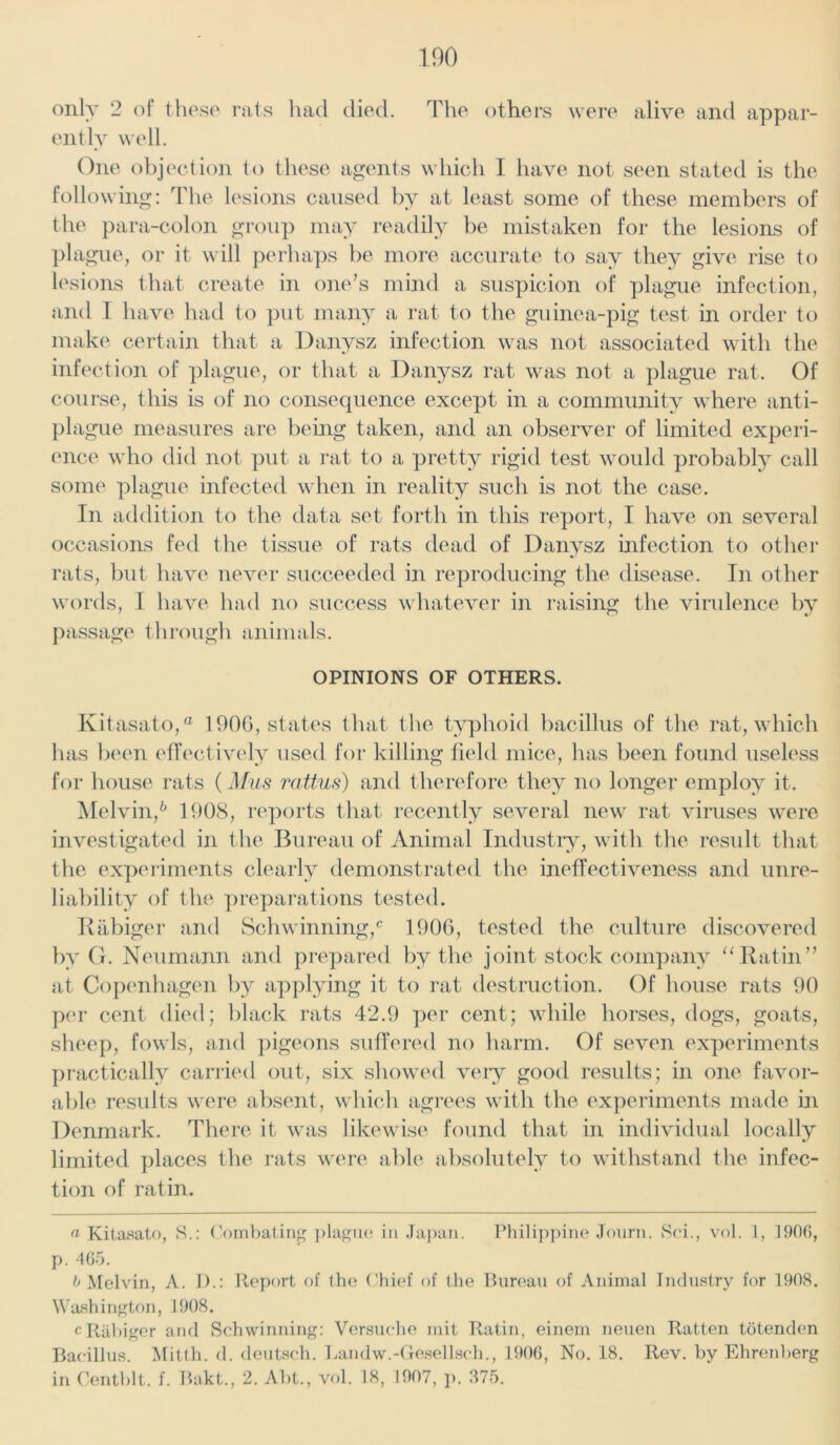 only 2 of those rats had died. The others were alive and appar- ently well. One objection to these agents which I have not seen stated is the following: The lesions caused by at least some of these members of the para-colon group may readily be mistaken for the lesions of plague, or it will perhaps be more accurate to say they give rise to lesions that create in one’s mind a suspicion of plague infection, and I have had to put many a rat to the guinea-pig test in order to make certain that a Danysz infection was not associated with the infection of plague, or that a Danysz rat was not a plague rat. Of course, this is of no consequence except in a community where anti- plague measures are being taken, and an observer of limited experi- ence who did not put a rat to a pretty rigid test would probably call some plague infected when in reality such is not the case. In addition to the data set forth in this report, I have on several occasions fed the tissue of rats dead of Danysz infection to other rats, but have never succeeded in reproducing the disease. In other words, I have had no success whatever in raising the virulence by passage through animals. OPINIONS OF OTHERS. Kitasato,® 1906, states that the typhoid bacillus of the rat, which has been effectively used for killing field mice, has been found useless for house rats (Mus rattus) and therefore they no longer employ it. Melvin,6 1908, reports that recently several new rat viruses were investigated in the Bureau of Animal Industry, with the result that the experiments clearly demonstrated the ineffectiveness and unre- liability of the preparations tested. Rabiger and Schwinning,0 1906, tested the culture discovered by G. Neumann and prepared by the joint stock company “Ratin’’ at Copenhagen by applying it to rat destruction. Of house rats 90 per cent died; black rats 42.9 per cent; while horses, dogs, goats, sheep, fowls, and pigeons suffered no harm. Of seven experiments practically carried out, six showed very good results; in one favor- able results were absent, which agrees with the experiments made in Denmark. There it was likewise found that in individual locally limited places the rats were able absolutely to withstand the infec- tion of ratin. a Kitasato, S.: Combating plague in Japan. Philippine Journ. Sci., vol. 1, 1900, p. 465. b Melvin, A. I).: Report of the Chief of the Bureau of Animal Industry for 1908. Washington, 1908. c Rabiger and Schwinning: Versuche mit Ratin, einem neuen Ratten totenden Bacillus. Mitth. d. deutsch. Landw.-Gesellsch., 1906, No. 18. Rev. by Ehrenberg in Centblt. f. Bakt., 2. Abt., vol. 18, 1907, p. 375.