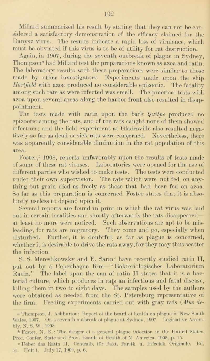 Millard summarized his result by stating that they can not be con- sidered a satisfactory demonstration of the efficacy claimed for the Danysz virus. The results indicate a rapid loss of virulence, which must be obviated if this virus is to be of utility for rat destruction. Again, in 1907, during the seventh outbreak of plague in Sydney, Thompson® had Millard test the preparations known as azoa and ratin. The laboratory results with these preparations were similar to those made by other investigators. Experiments made upon the ship Hartfield with azoa produced no considerable epizootic. The fatality among such rats as were infected was small. The practical tests with azoa upon several areas along the harbor front also resulted in disap- pointment. The tests made with ratin upon the bark Quilpe produced no epizootic among the rats, and of the rats caught none of them showed infection; and the field experiment at Gladesville also resulted nega- tivelv so far as dead or sick rats were concerned. Nevertheless, there was apparently considerable diminution in the rat population of this area. Foster,6 1908, reports unfavorably upon the results of tests made of some of these rat viruses. Laboratories were opened for the use of different parties who wished to make tests. The tests were conducted under their own supervision. The rats which were not fed on any- thing but grain died as freely as those that had been fed on azoa. So far as this preparation is concerned Foster states that it is abso- lutely useless to depend upon it. Several reports are found in print in which the rat virus was laid out in certain localities and shortly afterwards the rats disappeared- at least no more were noticed. Such observations are apt to be mis- leading, for rats are migratory. They come and go, especially when disturbed. Further, it is doubtful, as far as plague is concerned, whether it is desirable to drive the rats away, for they may thus scatter the infection. S. S. Mereshkowsky and E. Sarinc have recently studied ratin II, put out by a Copenhagen firm—“Bakteriologisches Laboratorium Ratin.” The label upon the can of ratin II states that it is a bac- terial culture, which produces in rate an infectious and fatal disease, killing them in two to eight days. The samples used by the authors were obtained as needed from the St. Petersburg representative of the firm. Feeding experiments carried out with gray rats (Mus de- a Thompson, J. Ashburton: Report of the board of health on plague in New South Wales, 1907. On a seventh outbreak of plague at Sydney, 1907. Legislative Assem- bly, N. S. W., 1908. b Foster, N. K.: The danger of a general plague infection in the United States. Froc. Confer. State and Prov. Boards of Health of N. America, 1908, p. 15. c Ueber das Ratin IT. Central!), fur Bakt. Parstk. u. Infectsk. Originale. Bd. 51. Heft 1. July 17, 1909, p. 6.