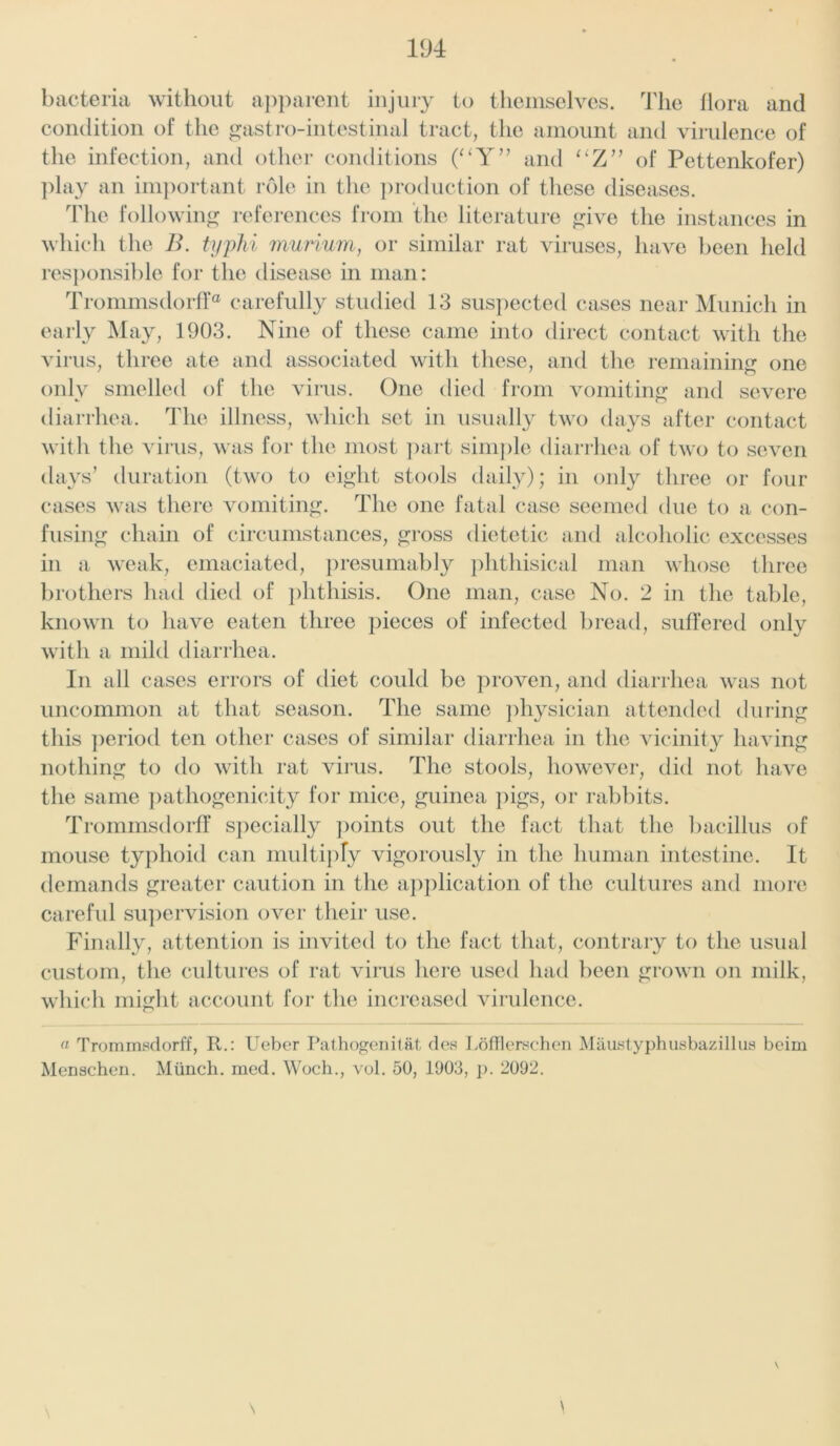 bacteria without apparent injury to themselves. The flora and condition of the ^astro-intestinal tract, the amount and virulence of the infection, and other conditions (“Y” and “Z” of Pettenkofer) play an important role in the production of these diseases. The following references from the literature give the instances in which the B. typhi murium, or similar rat viruses, have been held responsible for the disease in man: Trommsdorff® carefully studied 13 suspected cases near Munich in early May, 1903. Nine of these came into direct contact with the virus, three ate and associated with these, and the remaining one only smelled of the virus. One died from vomiting and severe diarrhea. The illness, which set in usually two days after contact with the virus, was for the most part simple diarrhea of two to seven days’ duration (two to eight stools daily); in only three or four cases was there vomiting. The one fatal case seemed due to a con- fusing chain of circumstances, gross dietetic and alcoholic excesses in a weak, emaciated, presumably phthisical man whose three brothers had died of phthisis. One man, case No. 2 in the table, known to have eaten three pieces of infected bread, suffered only with a mild diarrhea. In all cases errors of diet could be proven, and diarrhea was not uncommon at that season. The same physician attended during this period ten other cases of similar diarrhea in the vicinity having nothing to do with rat virus. The stools, howrever, did not have the same pathogenicity for mice, guinea pigs, or rabbits. Trommsdorff specially points out the fact that the bacillus of mouse typhoid can multiply vigorously in the human intestine. It demands greater caution in the application of the cultures and more careful supervision over their use. Finally, attention is invited to the fact that, contrary to the usual custom, the cultures of rat virus here used had been grown on milk, which might account for the increased virulence. a Trommsdorff, R.: Ueber Pathogenitat des Lofflerschen Maustyphusbazillus bcim Menschen. Munch, mod. Woch., vol. 50, 1903, p. 2092. \