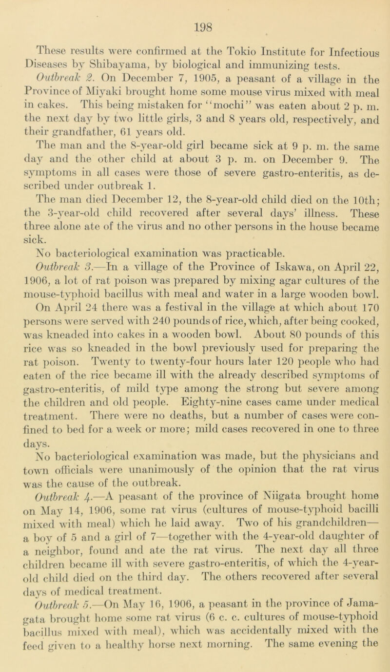 These results were confirmed at the Tokio Institute for Infectious Diseases by Shibayama, by biological and immunizing tests. Outbreak 2. On December 7, 1905, a peasant of a village in the Province of Miyaki brought home some mouse virus mixed with meal in cakes. This being mistaken for “moclii” was eaten about 2 p. m. the next day by two little girls, 3 and 8 years old, respectively, and their grandfather, 61 years old. The man and the 8-year-old girl became sick at 9 p. m. the same day and the other child at about 3 p. m. on December 9. The symptoms in all cases were those of severe gastro-enteritis, as de- scribed under outbreak 1. The man died December 12, the 8-year-old child died on the 10th; the 3-year-old child recovered after several days’ illness. These three alone ate of the virus and no other persons in the house became sick. No bacteriological examination was practicable. Outbreak 2.—In a village of the Province of Iskawa, on April 22, 1906, a lot of rat poison was prepared by mixing agar cultures of the mouse-typhoid bacillus with meal and water in a large wooden bowl. On April 24 there was a festival in the village at which about 170 persons were served with 240 pounds of rice, which, after being cooked, was kneaded into cakes in a wooden bowl. About 80 pounds of this rice was so kneaded in the bowl previously used for preparing the rat poison. Twenty to twenty-four hours later 120 people who had eaten of the rice became ill with the already described symptoms of gastro-enteritis, of mild type among the strong but severe among the children and old people. Eighty-nine cases came under medical treatment. There were no deaths, but a number of cases were con- fined to bed for a week or more; mild cases recovered in one to three days. No bacteriological examination was made, but the physicians and town officials were unanimously of the opinion that the rat virus was the cause of the outbreak. Outbreak 4.—A peasant of the province of Niigata brought home on May 14, 1906, some rat virus (cultures of mouse-typhoid bacilli mixed with meal) which he laid away. Two of his grandchildren— a boy of 5 and a girl of 7—together with the 4-year-old daughter of a neighbor, found and ate the rat virus. The next day all three children became ill with severe gastro-enteritis, of which the 4-year- old child died on the third day. The others recovered after several days of medical treatment. Outbreak 5.—On May 16, 1906, a peasant in the province of Jama- gata brought home some rat virus (6 c. c. cultures of mouse-typhoid bacillus mixed with meal), which was accidentally mixed with the feed given to a healthy horse next morning. The same evening the