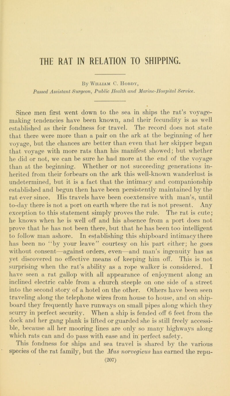 THE RAT IN RELATION TO SHIPPING. By William C. Hobdy, Passed Assistant Surgeon, Public Health and Marine-Hospital Service. Since men first went down to the sea in ships the rat's voyage- making tendencies have been known, and their fecundity is as well established as their fondness for travel. The record does not state that there were more than a pair on the ark at the beginning of her voyage, but the chances are better than even that her skipper began that voyage with more rats than his manifest showed; but whether he did or not, we can be sure he had more at the end of the voyage than at the beginning. Whether or not succeeding generations in- herited from their forbears on the ark this well-known wanderlust is undetermined, but it is a fact that the intimacy and companionship established and begun then have been persistently maintained by the rat ever since. His travels have been coextensive with man's, until to-day there is not a port on earth where the rat is not present. Any exception to this statement simply proves the rule. The rat is cute; he knows when he is well off and his absence from a port does not prove that he has not been there, but that he has been too intelligent to follow man ashore. In establishing this shipboard intimacy there has been no “by your leave courtesy on his part either; he goes without consent—against orders, even—and man's ingenuity has as yet discovered no effective means of keeping him off. This is not surprising when the rat's ability as a rope walker is considered. I have seen a rat gallop with all appearance of enjoyment along an inclined electric cable from a church steeple on one side of a street into the second story of a hotel on the other. Others have been seen traveling along the telephone wires from house to house, and on ship- board they frequently have runways on small pipes along which they scurry in perfect security. When a ship is fended off 6 feet from the dock and her gang plank is lifted or guarded she is still freely accessi- ble, because all her mooring lines are only so many highways along which rats can and do pass with ease and in perfect safety. This fondness for ships and sea travel is shared by the various species of the rat family, but the Mus norvegicus has earned the repu-
