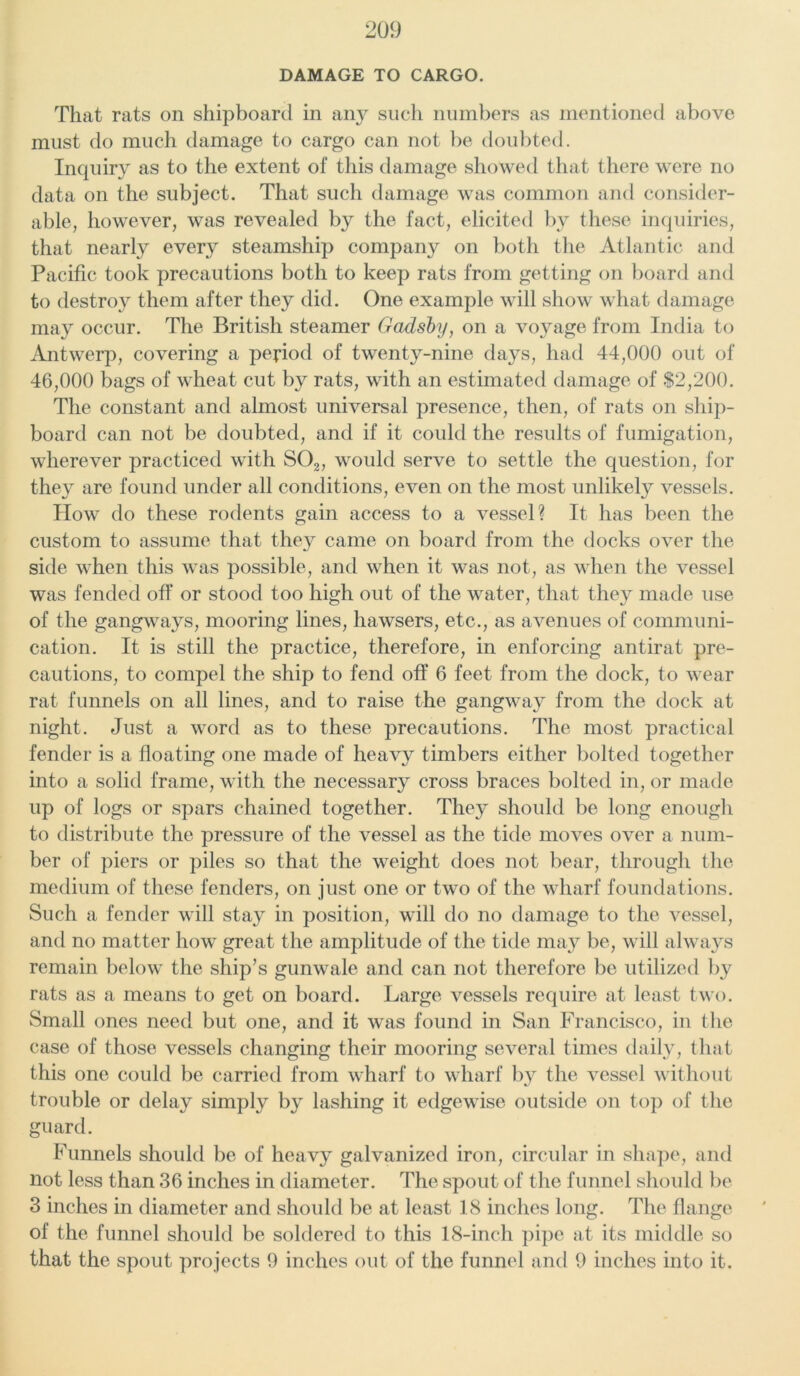 DAMAGE TO CARGO. That rats on shipboard in an}^ such numbers as mentioned above must do much damage to cargo can not be doubted. Inquiry as to the extent of this damage showed that there were no data on the subject. That such damage was common and consider- able, however, was revealed by the fact, elicited by these inquiries, that nearly every steamship company on both the Atlantic and Pacific took precautions both to keep rats from getting on board and to destroy them after they did. One example will show what damage may occur. The British steamer Gadsby, on a voyage from India to Antwerp, covering a period of twenty-nine days, had 44,000 out of 46,000 bags of wheat cut by rats, with an estimated damage of $2,200. The constant and almost universal presence, then, of rats on ship- board can not be doubted, and if it could the results of fumigation, wherever practiced with S02, would serve to settle the question, for they are found under all conditions, even on the most unlikely vessels. How do these rodents gain access to a vessel? It has been the custom to assume that they came on board from the docks over the side when this was possible, and when it was not, as when the vessel was fended off or stood too high out of the water, that they made use of the gangways, mooring lines, hawsers, etc., as avenues of communi- cation. It is still the practice, therefore, in enforcing antirat pre- cautions, to compel the ship to fend off 6 feet from the dock, to wear rat funnels on all lines, and to raise the gangway from the dock at night. Just a word as to these precautions. The most practical fender is a floating one made of heavy timbers either bolted together into a solid frame, with the necessary cross braces bolted in, or made up of logs or spars chained together. They should be long enough to distribute the pressure of the vessel as the tide moves over a num- ber of piers or piles so that the weight does not bear, through the medium of these fenders, on just one or two of the wharf foundations. Such a fender will stay in position, will do no damage to the vessel, and no matter how great the amplitude of the tide may be, will always remain below the ship’s gunwale and can not therefore be utilized by rats as a means to get on board. Large vessels require at least two. Small ones need but one, and it was found in San Francisco, in the case of those vessels changing their mooring several times daily, that this one could be carried from wharf to wharf by the vessel without trouble or delay simply by lashing it edgewise outside on top of the guard. Funnels should be of heavy galvanized iron, circular in shape, and not less than 36 inches in diameter. The spout of the funnel should be 3 inches in diameter and should be at least 18 inches long. The flange of the funnel should be soldered to this 18-inch pipe at its middle so that the spout projects 9 inches out of the funnel and 9 inches into it.