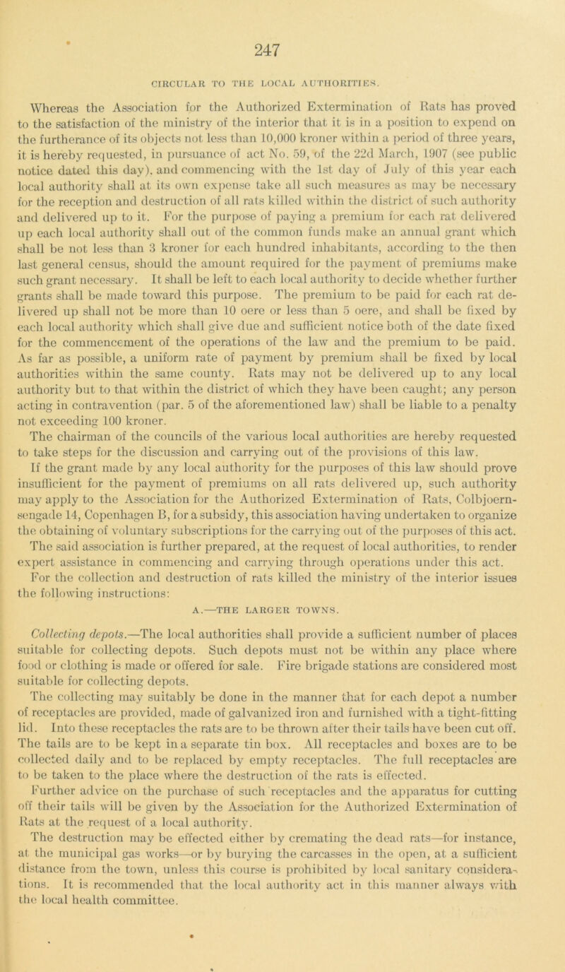 CIRCULAR TO THE LOCAL AUTHORITIES. Whereas the Association for the Authorized Extermination of Rats has proved to the satisfaction of the ministry of the interior that it is in a position to expend on the furtherance of its objects not less than 10,000 kroner within a period of three years, it is hereby requested, in pursuance of act No. 59, of the 22d March, 1907 (see public notice dated this day), and commencing with the 1st day of July of this year each local authority shall at its own expense take all such measures as may be necessary for the reception and destruction of all rats killed within the district of such authority and delivered up to it. For the purpose of paying a premium for each rat delivered up each local authority shall out of the common funds make an annual grant wdiich shall be not less than 3 kroner for each hundred inhabitants, according to the then last general census, should the amount required for the payment of premiums make such grant necessary. It shall be left to each local authority to decide whether further grants shall be made toward this purpose. The premium to be paid for each rat de- livered up shall not be more than 10 oere or less than 5 oere, and shall be fixed by each local authority which shall give due and sufficient notice both of the date fixed for the commencement of the operations of the law and the premium to be paid. As far as possible, a uniform rate of payment by premium shall be fixed by local authorities within the same county. Rats may not be delivered up to any local authority but to that within the district of which they have been caught; any person acting in contravention (par. 5 of the aforementioned law) shall be liable to a penalty not exceeding 100 kroner. The chairman of the councils of the various local authorities are hereby requested to take steps for the discussion and carrying out of the provisions of this law. If the grant made by any local authority for the purposes of this law should prove insufficient for the payment of premiums on all rats delivered up, such authority may apply to the Association for the Authorized Extermination of Rats, Colbjoern- sengade 14, Copenhagen B, for a subsidy, this association having undertaken to organize the obtaining of voluntary subscriptions for the carrying out of the purposes of this act. The said association is further prepared, at the request of local authorities, to render expert assistance in commencing and carrying through operations under this act. For the collection and destruction of rats killed the ministry of the interior issues the following instructions: A.—THE LARGER TOWNS. Collecting depots.—The local authorities shall provide a sufficient number of places suitable for collecting depots. Such depots must not be within any place where food or clothing is made or offered for sale. Fire brigade stations are considered most suitable for collecting depots. The collecting may suitably be done in the manner that for each depot a number of receptacles are provided, made of galvanized iron and furnished with a tight-fitting lid. Into these receptacles the rats are to be thrown after their tails have been cut off. The tails are to be kept in a separate tin box. All receptacles and boxes are to be collected daily and to be replaced by empty receptacles. The full receptacles are to be taken to the place where the destruction of the rats is effected. Further advice on the purchase of such receptacles and the apparatus for cutting off their tails will be given by the Association for the Authorized Extermination of Rats at the request of a local authority. The destruction may be effected either by cremating the dead rats—for instance, at the municipal gas works—or by burying the carcasses in the open, at a sufficient distance from the town, unless this course is prohibited by local sanitary considera- tions. It is recommended that the local authority act in this manner always with the local health committee.