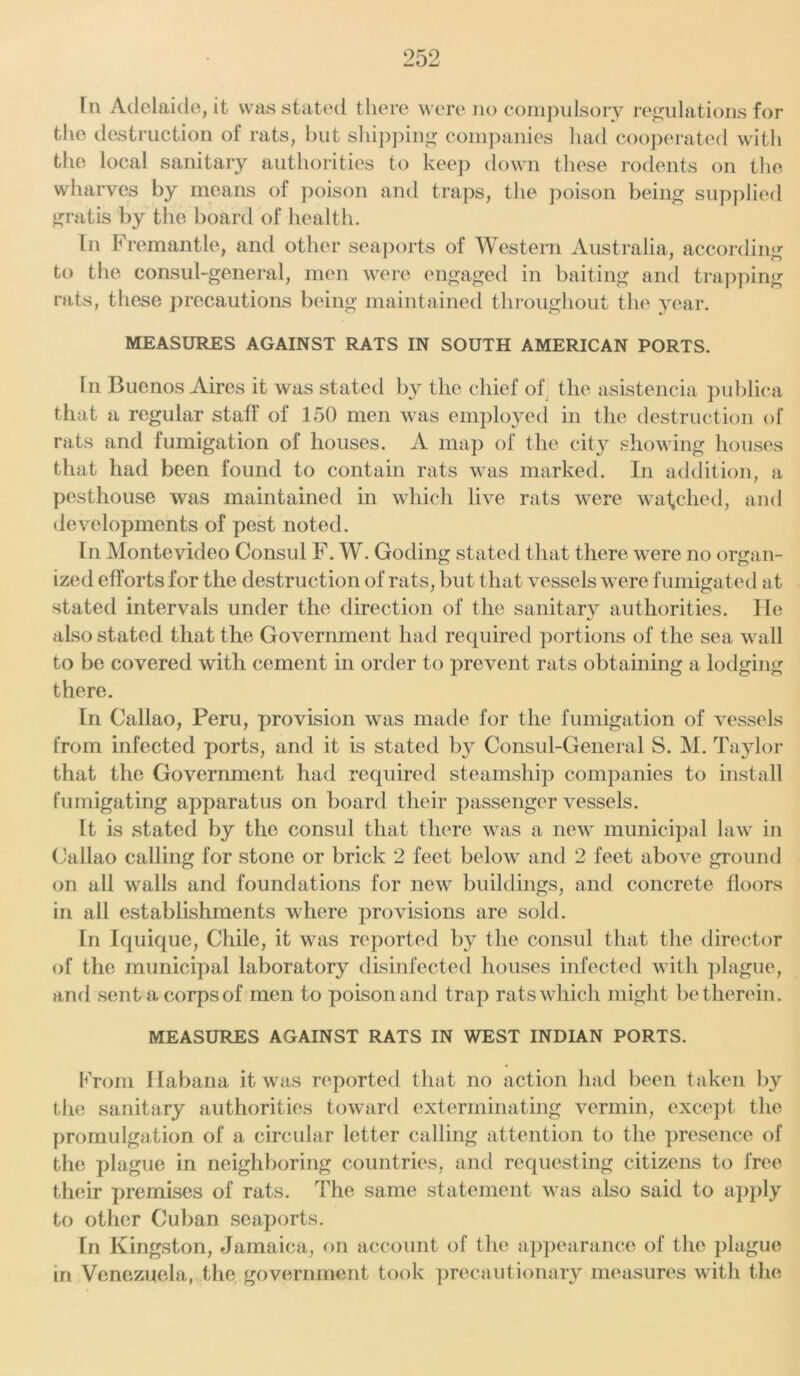 r 11 Adelaide, it was stated there were no compulsory regulations for the destruction of rats, but shipping companies had cooperated with the local sanitary authorities to keep down these rodents on the wharves by means of poison and traps, the poison being supplied gratis by the board of health. In Fremantle, and other seaports of Western Australia, according to the consul-general, men were engaged in baiting and trapping rats, these precautions being maintained throughout the year. MEASURES AGAINST RATS IN SOUTH AMERICAN PORTS. In Buenos Aires it was stated by the chief of the asistencia publica that a regular staff of 150 men was employed in the destruction of rats and fumigation of houses. A map of the city showing houses that had been found to contain rats was marked. In addition, a pesthouse was maintained in which live rats were watched, and developments of pest noted. In Montevideo Consul F. W. Goding stated that there were no organ- ized efforts for the destruction of rats, but that vessels were fumigated at stated intervals under the direction of the sanitary authorities. lie also stated that the Government had required portions of the sea wall to be covered with cement in order to prevent rats obtaining a lodging there. In Callao, Peru, provision was made for the fumigation of vessels from infected ports, and it is stated by Consul-General S. M. Taylor that the Government had required steamship companies to install fumigating apparatus on board their passenger vessels. It is stated by the consul that there was a new municipal law in Callao calling for stone or brick 2 feet below and 2 feet above ground on all walls and foundations for new buildings, and concrete floors in all establishments where provisions are sold. In Iquique, Chile, it was reported by the consul that the director of the municipal laboratory disinfected houses infected with plague, and sent a corps of men to poison and trap rats which might be therein. MEASURES AGAINST RATS IN WEST INDIAN PORTS. From Ilabana it was reported that no action had been taken by the sanitary authorities toward exterminating vermin, except the promulgation of a circular letter calling attention to the presence of the plague in neighboring countries, and requesting citizens to free their premises of rats. The same statement was also said to apply to other Cuban seaports. In Kingston, Jamaica, on account of the appearance of the plague in Venezuela, the government took precautionary measures with the