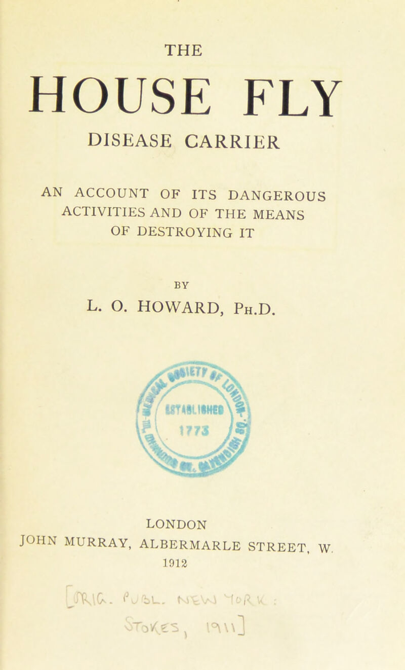 THE HOUSE FLY DISEASE CARRIER AN ACCOUNT OF ITS DANGEROUS ACTIVITIES AND OF THE MEANS OF DESTROYING IT BY L. O. HOWARD, Ph.D. 1773 LONDON JOHN MURRAY, ALBERMARLE STREET, W. 1912 UrtVi V, .