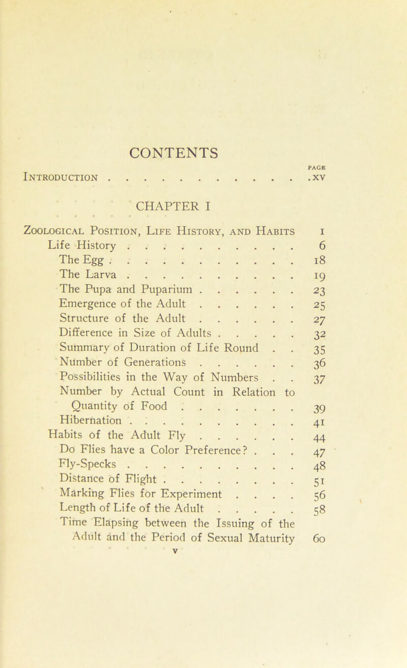 CONTENTS PAGE Introduction xv CHAPTER I Zoological Position, Life History, and Habits i Life History 6 The Egg 18 The Larva 19 The Pupa and Puparium 23 Emergence of the Adult 25 Structure of the Adult 27 Difference in Size of Adults 32 Summary of Duration of Life Round . . 35 Number of Generations 36 Possibilities in the Way of Numbers . . 37 Number by Actual Count in Relation to Quantity of Pood 39 Hibernation 41 Habits of the Adult Fly 44 Do Flies have a Color Preference? ... 47 Fly-Specks 48 Distance of Flight 51 Marking Flies for Experiment .... 56 Length of Life of the Adult 58 Time Elapsing between the Issuing of the Adult and the Period of Sexual Maturity 60